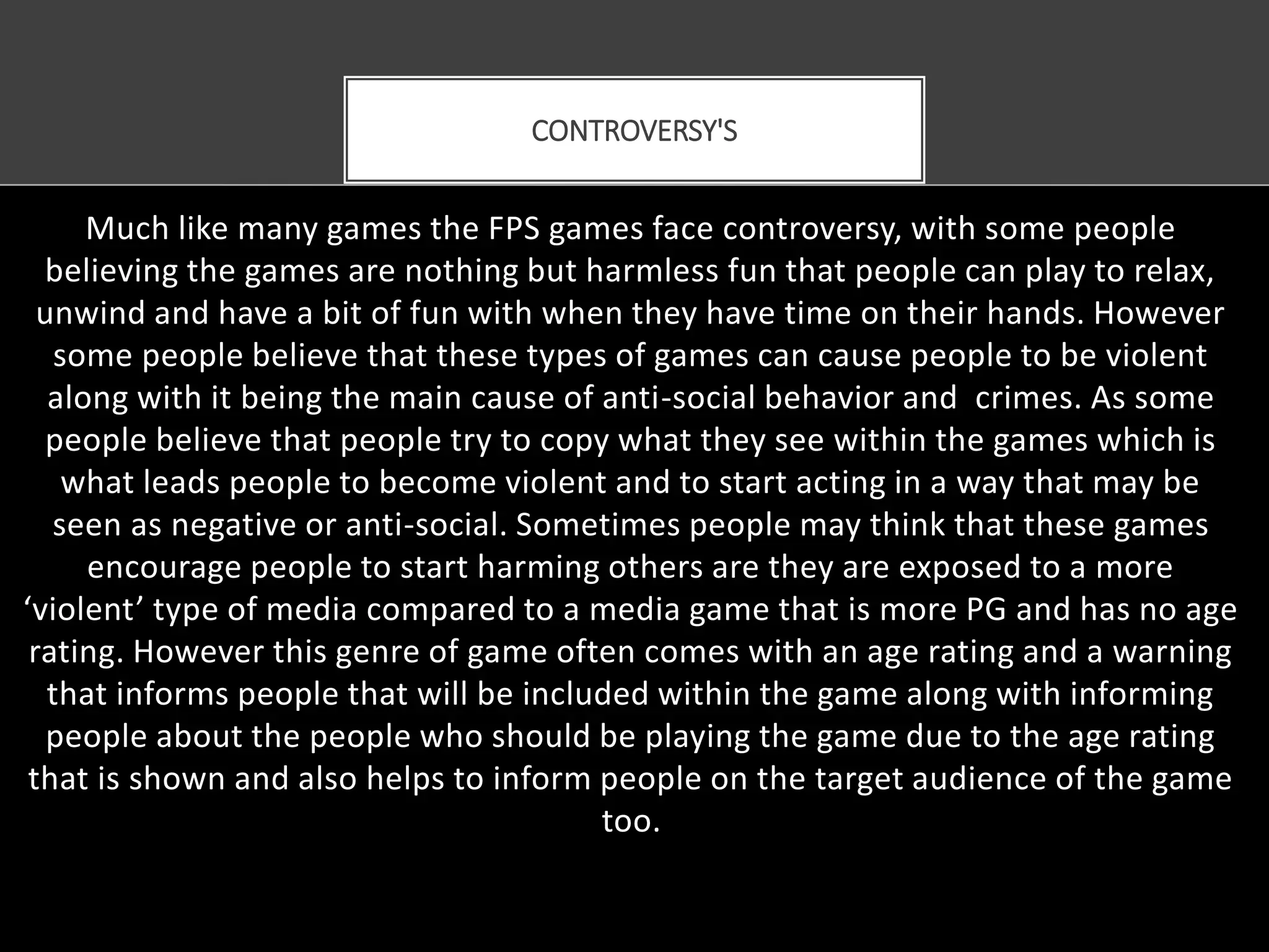 Much like many games the FPS games face controversy, with some people
believing the games are nothing but harmless fun that people can play to relax,
unwind and have a bit of fun with when they have time on their hands. However
some people believe that these types of games can cause people to be violent
along with it being the main cause of anti-social behavior and crimes. As some
people believe that people try to copy what they see within the games which is
what leads people to become violent and to start acting in a way that may be
seen as negative or anti-social. Sometimes people may think that these games
encourage people to start harming others are they are exposed to a more
‘violent’ type of media compared to a media game that is more PG and has no age
rating. However this genre of game often comes with an age rating and a warning
that informs people that will be included within the game along with informing
people about the people who should be playing the game due to the age rating
that is shown and also helps to inform people on the target audience of the game
too.
CONTROVERSY'S
 