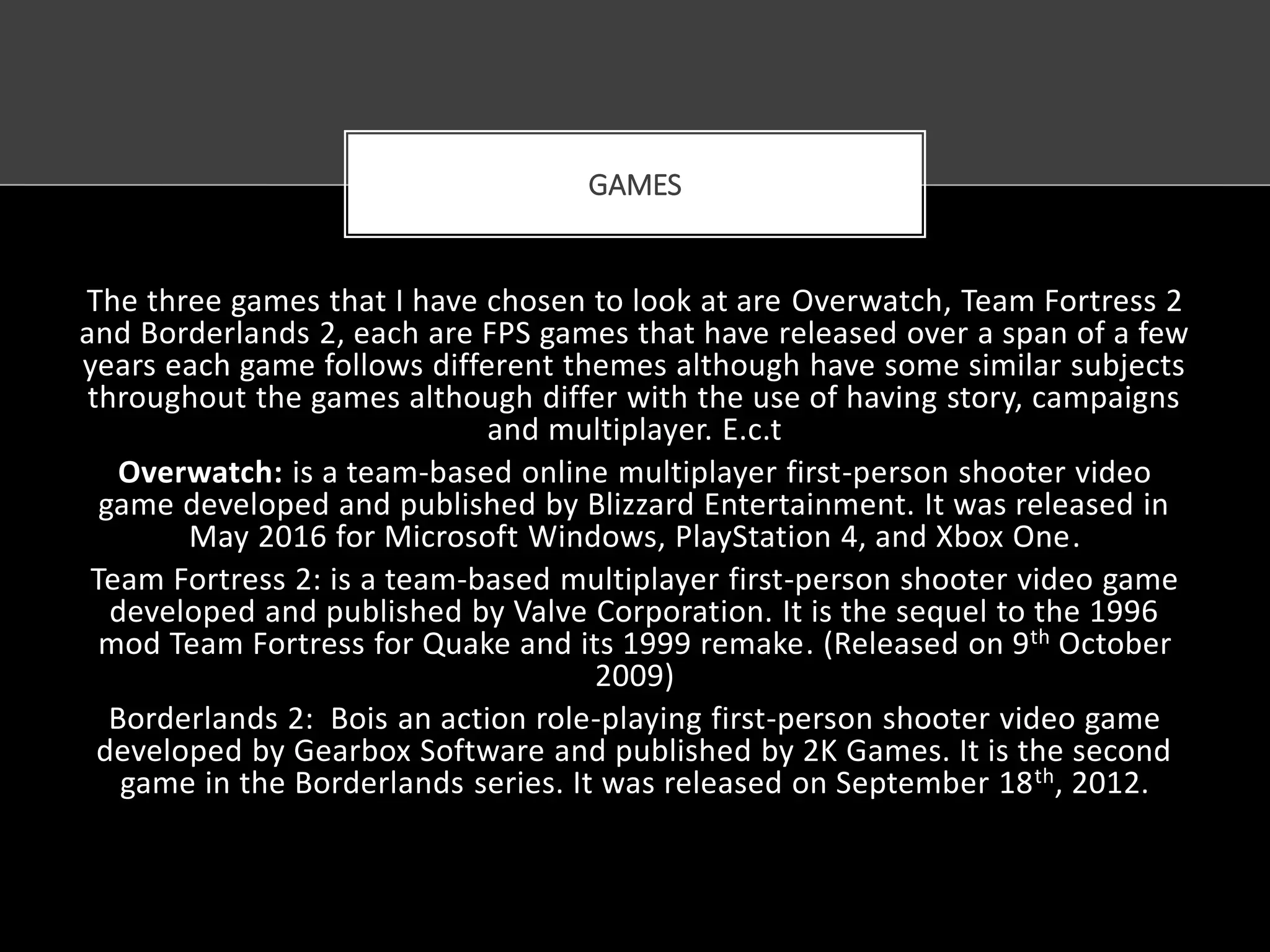 The three games that I have chosen to look at are Overwatch, Team Fortress 2
and Borderlands 2, each are FPS games that have released over a span of a few
years each game follows different themes although have some similar subjects
throughout the games although differ with the use of having story, campaigns
and multiplayer. E.c.t
Overwatch: is a team-based online multiplayer first-person shooter video
game developed and published by Blizzard Entertainment. It was released in
May 2016 for Microsoft Windows, PlayStation 4, and Xbox One.
Team Fortress 2: is a team-based multiplayer first-person shooter video game
developed and published by Valve Corporation. It is the sequel to the 1996
mod Team Fortress for Quake and its 1999 remake. (Released on 9th October
2009)
Borderlands 2: Bois an action role-playing first-person shooter video game
developed by Gearbox Software and published by 2K Games. It is the second
game in the Borderlands series. It was released on September 18th, 2012.
GAMES
 