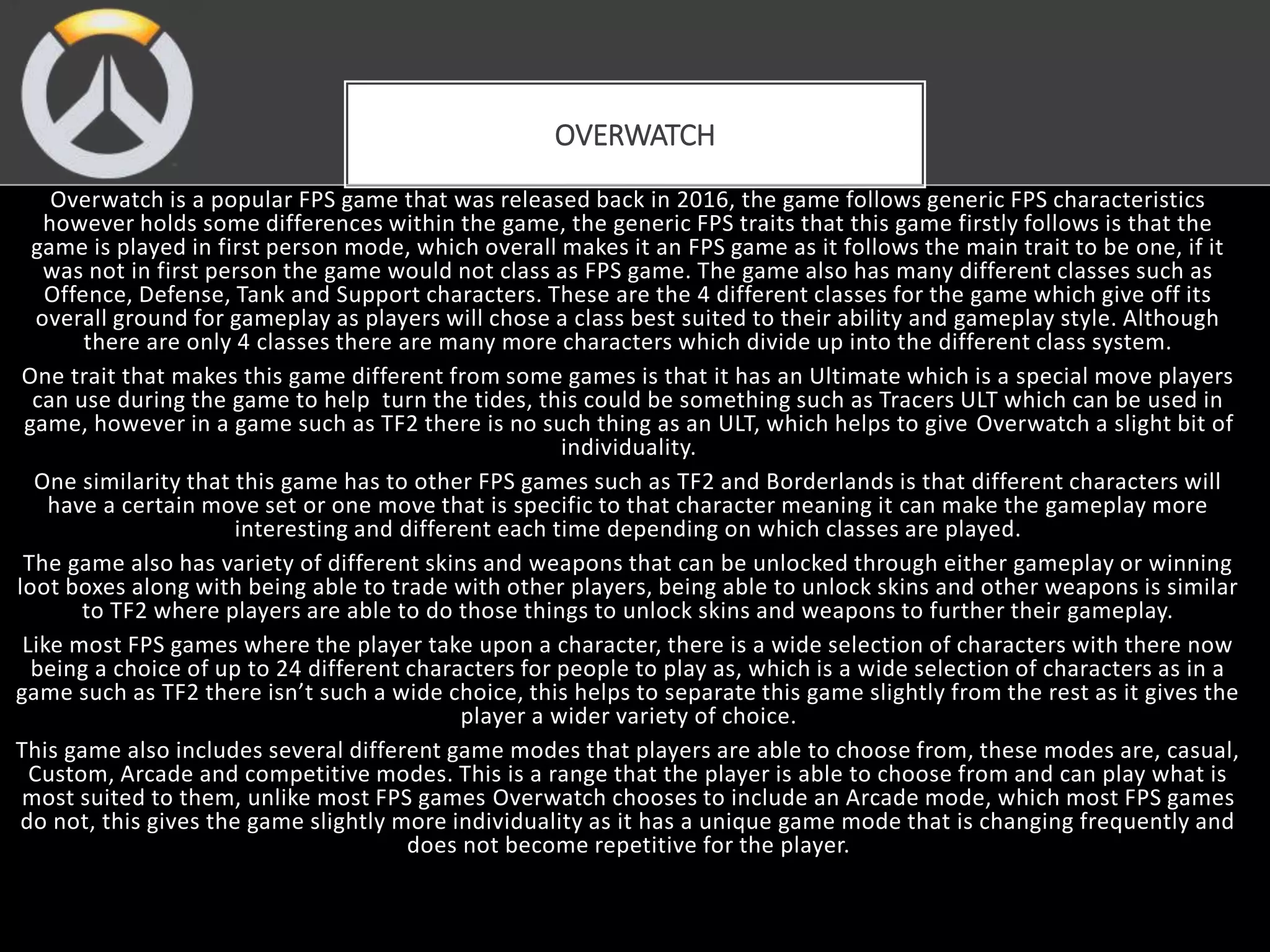Overwatch is a popular FPS game that was released back in 2016, the game follows generic FPS characteristics
however holds some differences within the game, the generic FPS traits that this game firstly follows is that the
game is played in first person mode, which overall makes it an FPS game as it follows the main trait to be one, if it
was not in first person the game would not class as FPS game. The game also has many different classes such as
Offence, Defense, Tank and Support characters. These are the 4 different classes for the game which give off its
overall ground for gameplay as players will chose a class best suited to their ability and gameplay style. Although
there are only 4 classes there are many more characters which divide up into the different class system.
One trait that makes this game different from some games is that it has an Ultimate which is a special move players
can use during the game to help turn the tides, this could be something such as Tracers ULT which can be used in
game, however in a game such as TF2 there is no such thing as an ULT, which helps to give Overwatch a slight bit of
individuality.
One similarity that this game has to other FPS games such as TF2 and Borderlands is that different characters will
have a certain move set or one move that is specific to that character meaning it can make the gameplay more
interesting and different each time depending on which classes are played.
The game also has variety of different skins and weapons that can be unlocked through either gameplay or winning
loot boxes along with being able to trade with other players, being able to unlock skins and other weapons is similar
to TF2 where players are able to do those things to unlock skins and weapons to further their gameplay.
Like most FPS games where the player take upon a character, there is a wide selection of characters with there now
being a choice of up to 24 different characters for people to play as, which is a wide selection of characters as in a
game such as TF2 there isn’t such a wide choice, this helps to separate this game slightly from the rest as it gives the
player a wider variety of choice.
This game also includes several different game modes that players are able to choose from, these modes are, casual,
Custom, Arcade and competitive modes. This is a range that the player is able to choose from and can play what is
most suited to them, unlike most FPS games Overwatch chooses to include an Arcade mode, which most FPS games
do not, this gives the game slightly more individuality as it has a unique game mode that is changing frequently and
does not become repetitive for the player.
OVERWATCH
 