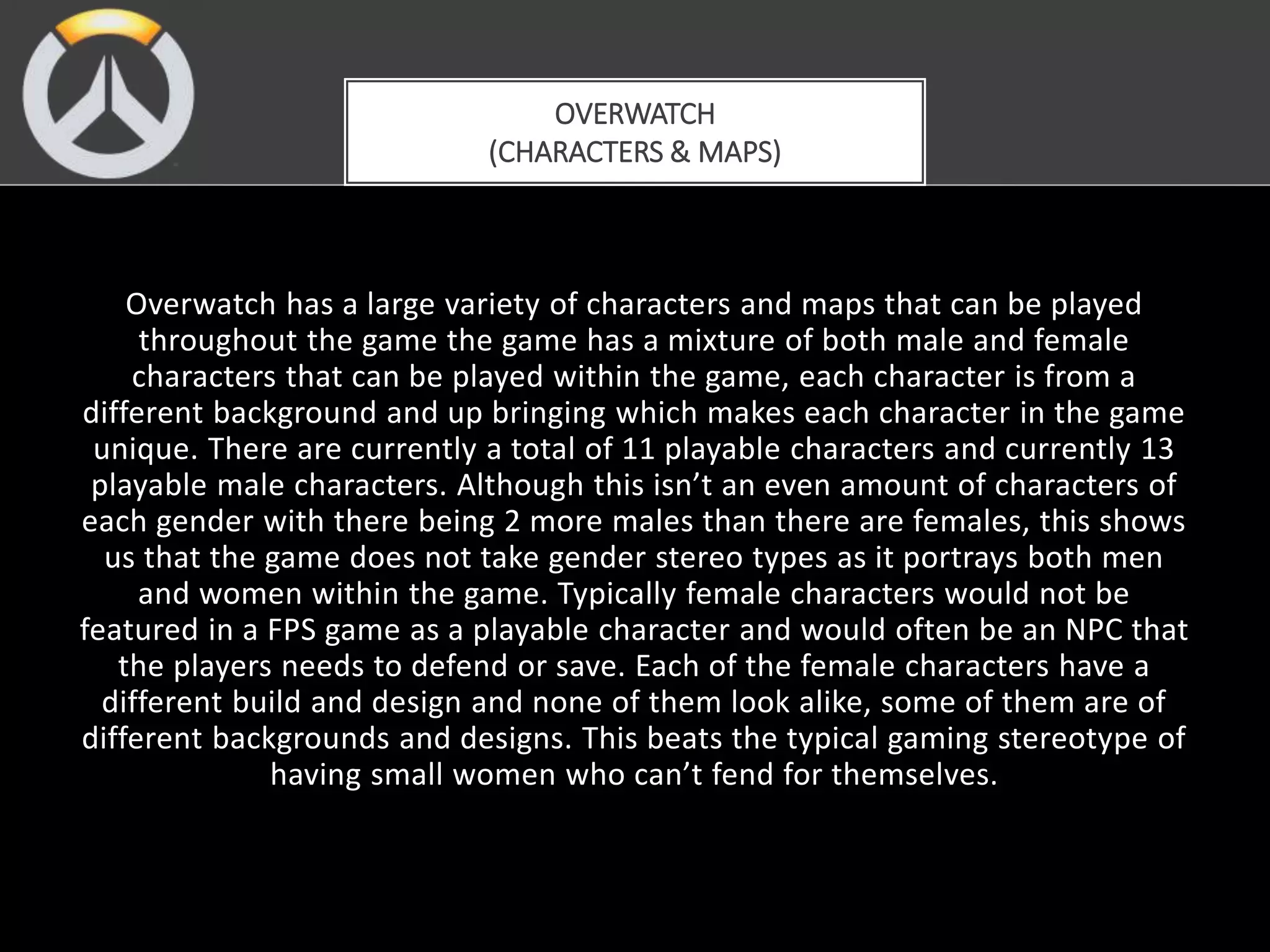 Overwatch has a large variety of characters and maps that can be played
throughout the game the game has a mixture of both male and female
characters that can be played within the game, each character is from a
different background and up bringing which makes each character in the game
unique. There are currently a total of 11 playable characters and currently 13
playable male characters. Although this isn’t an even amount of characters of
each gender with there being 2 more males than there are females, this shows
us that the game does not take gender stereo types as it portrays both men
and women within the game. Typically female characters would not be
featured in a FPS game as a playable character and would often be an NPC that
the players needs to defend or save. Each of the female characters have a
different build and design and none of them look alike, some of them are of
different backgrounds and designs. This beats the typical gaming stereotype of
having small women who can’t fend for themselves.
OVERWATCH
(CHARACTERS & MAPS)
 