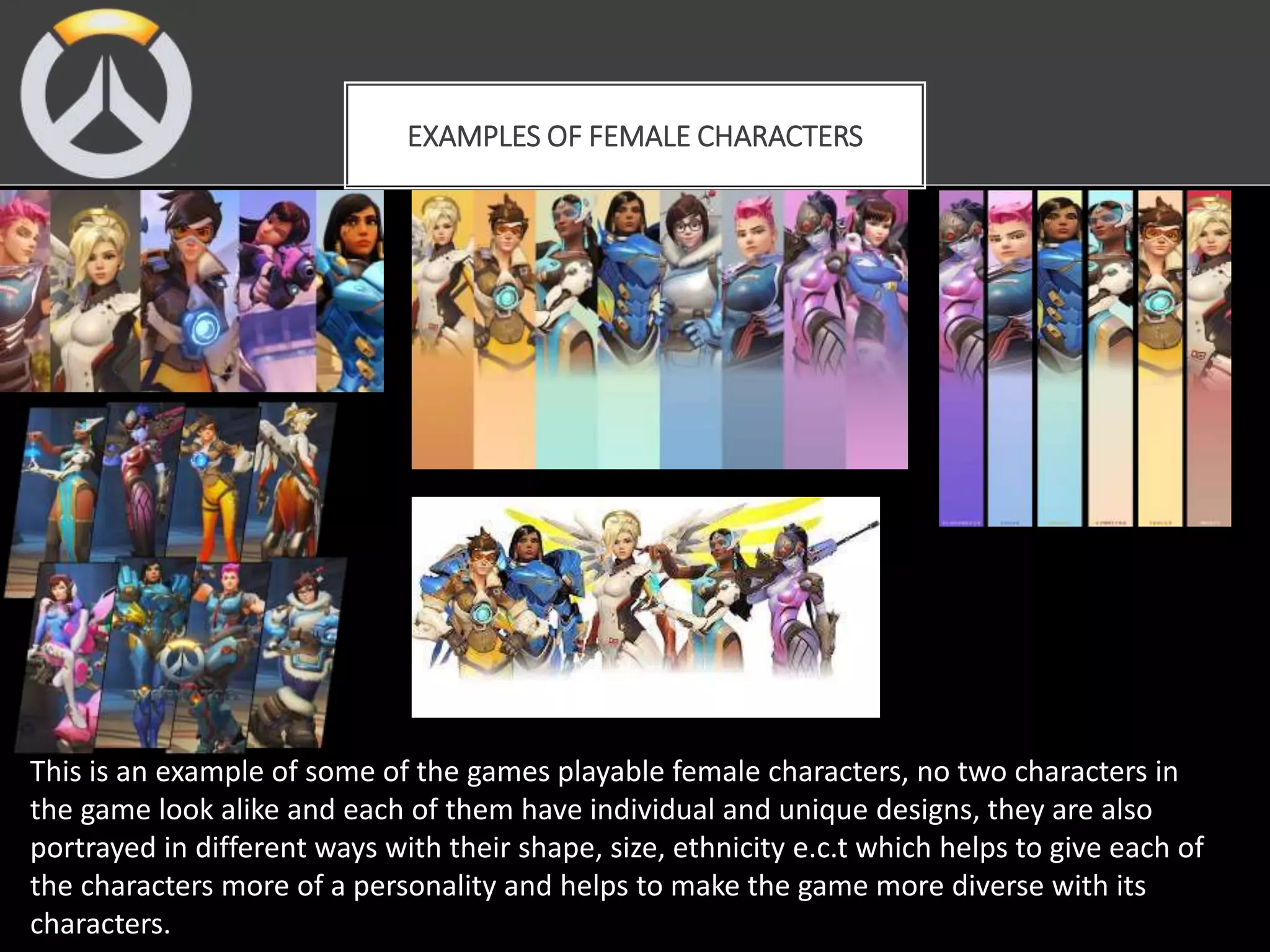 EXAMPLES OF FEMALE CHARACTERS
This is an example of some of the games playable female characters, no two characters in
the game look alike and each of them have individual and unique designs, they are also
portrayed in different ways with their shape, size, ethnicity e.c.t which helps to give each of
the characters more of a personality and helps to make the game more diverse with its
characters.
 
