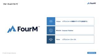 © FourM. All Rights Reserved. CONFIDENTIAL
パブリッシャーの情熱やアイデアを実現する
Vision
Empower Publisher
Mission
パブリッシャーファースト
Value
フォーエムに...