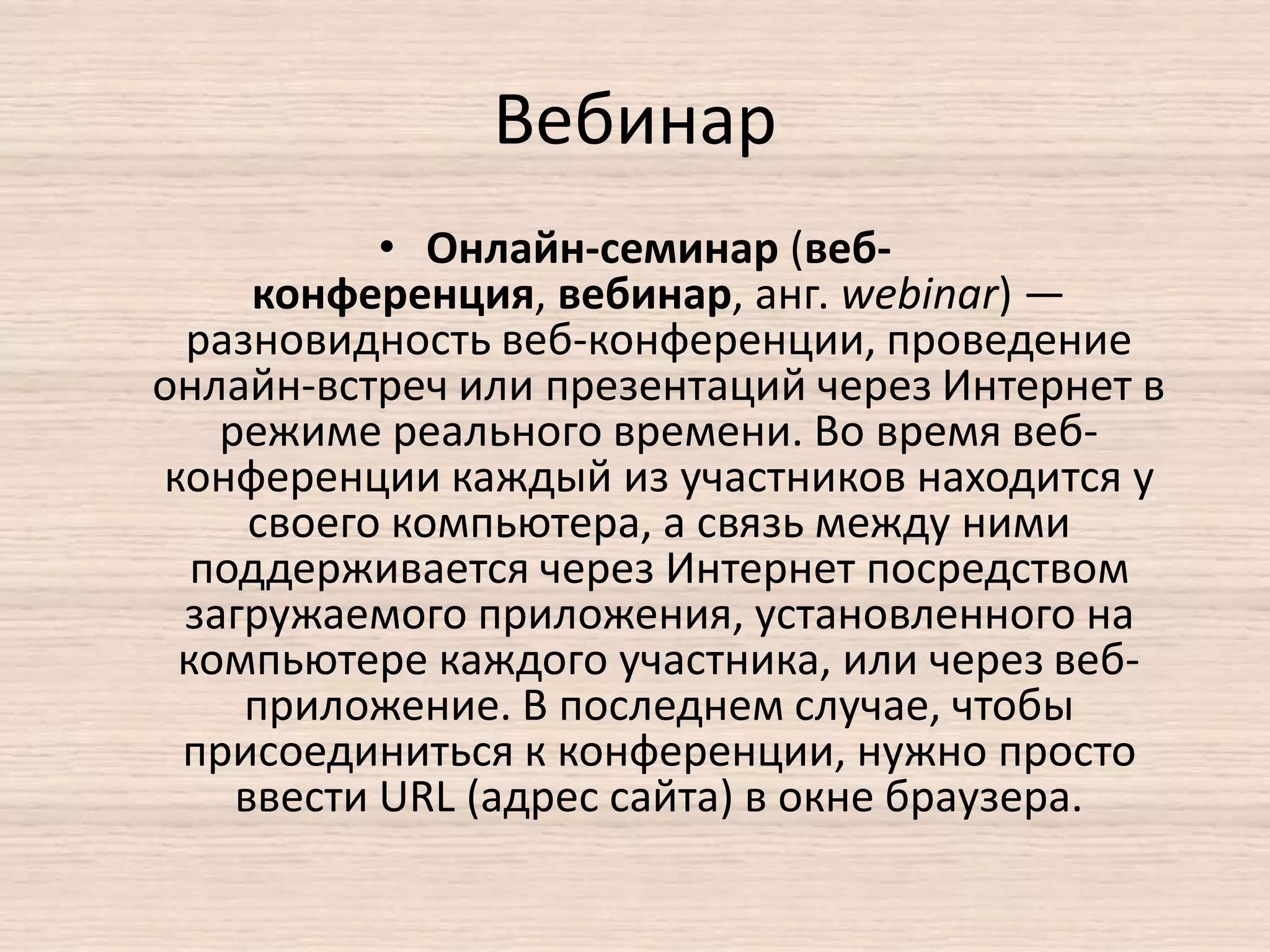 Вебинар
• Онлайн-семинар (веб-
конференция, вебинар, анг. webinar) —
разновидность веб-конференции, проведение
онлайн-встреч или презентаций через Интернет в
режиме реального времени. Во время веб-
конференции каждый из участников находится у
своего компьютера, а связь между ними
поддерживается через Интернет посредством
загружаемого приложения, установленного на
компьютере каждого участника, или через веб-
приложение. В последнем случае, чтобы
присоединиться к конференции, нужно просто
ввести URL (адрес сайта) в окне браузера.
 