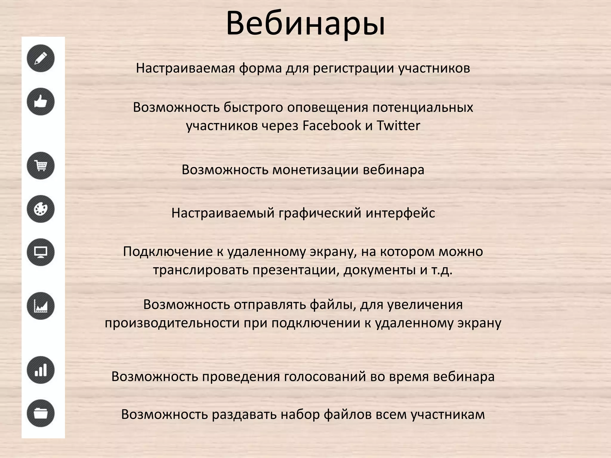 Вебинары
Настраиваемая форма для регистрации участников
Возможность быстрого оповещения потенциальных
участников через Facebook и Twitter
Возможность монетизации вебинара
Подключение к удаленному экрану, на котором можно
транслировать презентации, документы и т.д.
Настраиваемый графический интерфейс
Возможность отправлять файлы, для увеличения
производительности при подключении к удаленному экрану
Возможность проведения голосований во время вебинара
Возможность раздавать набор файлов всем участникам
 