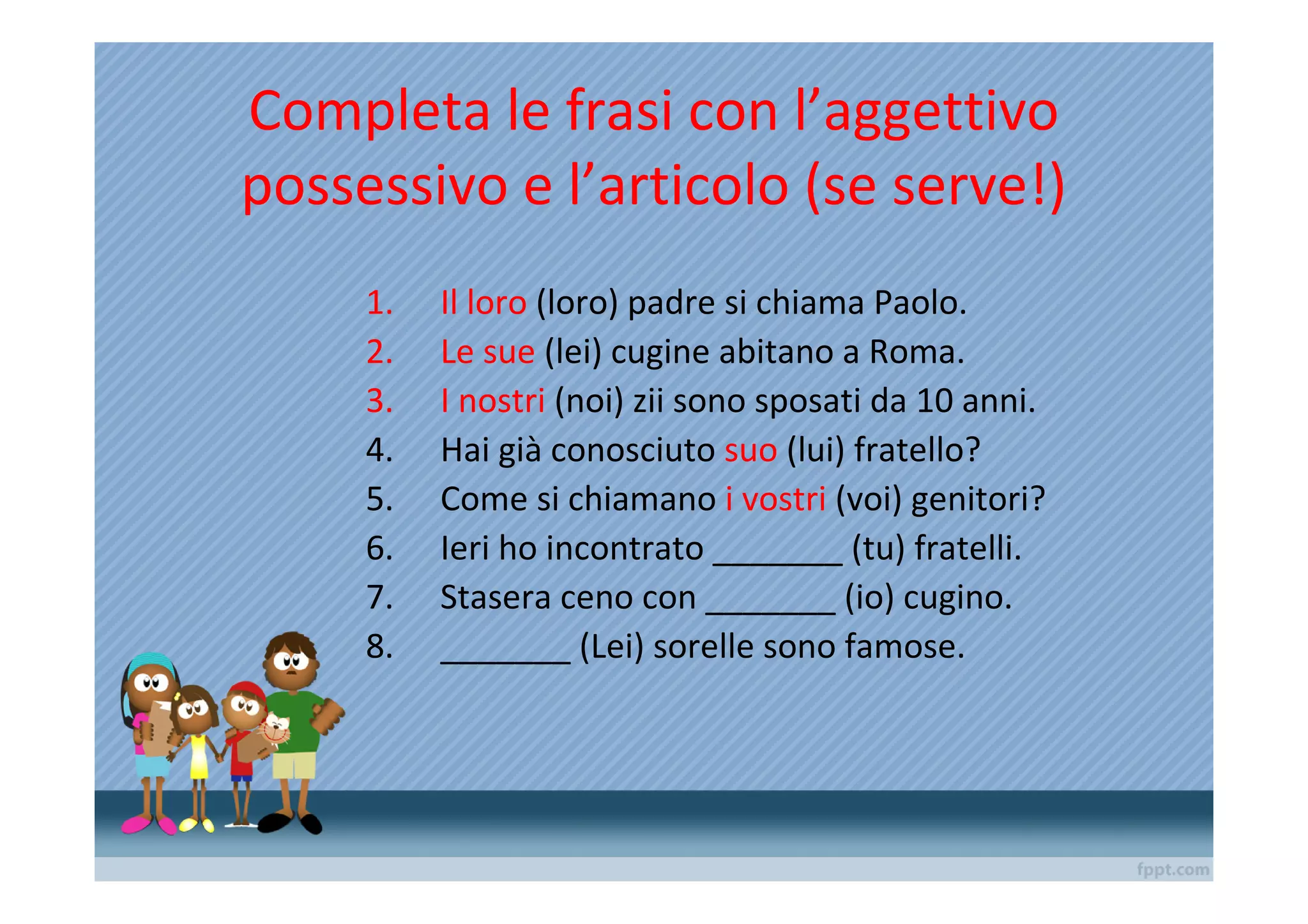 Completa le frasi con l’aggettivo
possessivo e l’articolo (se serve!)
     1.   Il loro (loro) padre si chiama Paolo.
     2.   Le sue (lei) cugine abitano a Roma.
     3.   I nostri (noi) zii sono sposati da 10 anni.
     4.   Hai già conosciuto suo (lui) fratello?
     5.   Come si chiamano i vostri (voi) genitori?
     6.   Ieri ho incontrato _______ (tu) fratelli.
     7.   Stasera ceno con _______ (io) cugino.
     8.   _______ (Lei) sorelle sono famose.
 