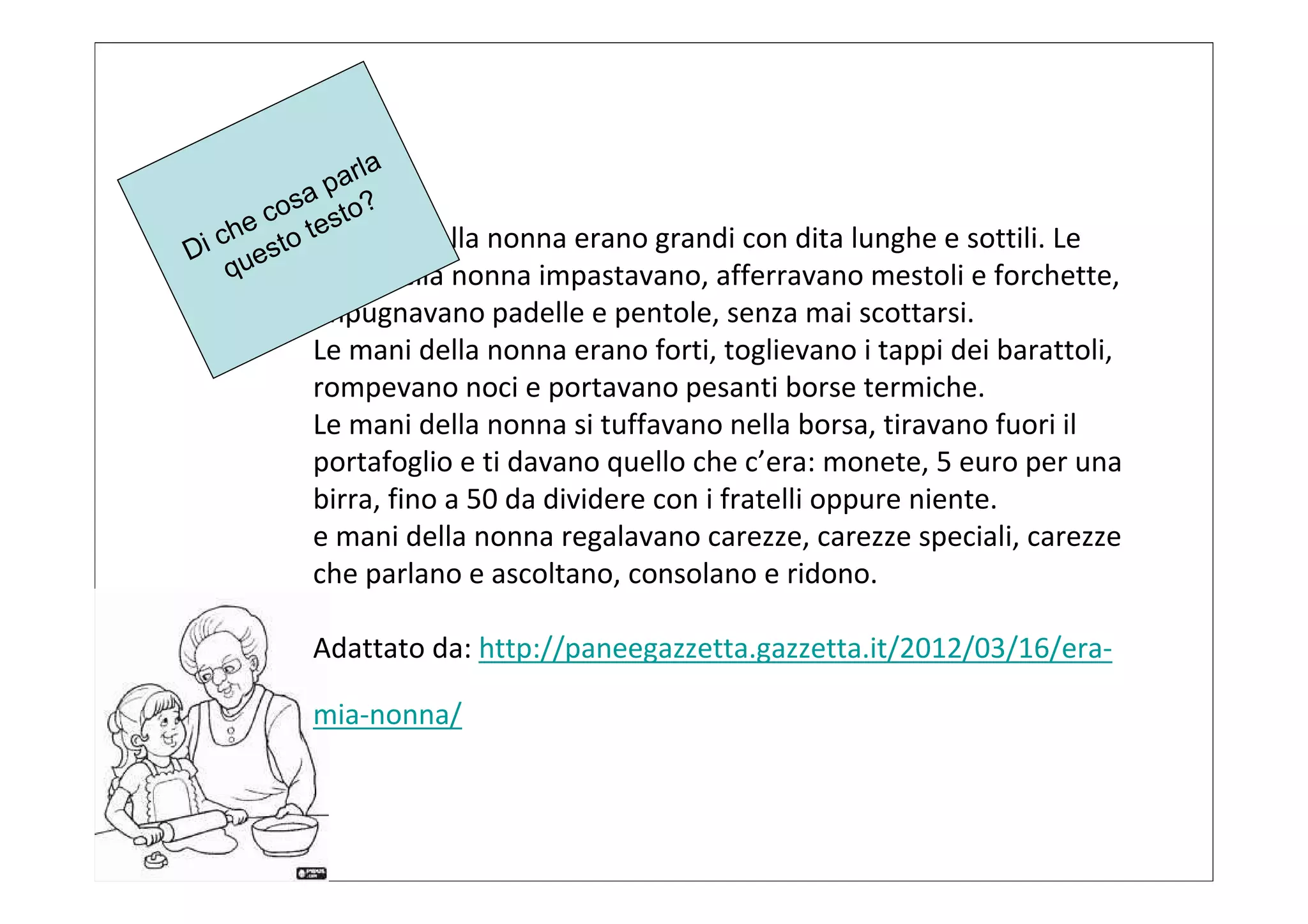 p arla
      osa sto?
     c e
  che to tLe mani della nonna erano grandi con dita lunghe e sottili. Le
Di ues
   q      mani della nonna impastavano, afferravano mestoli e forchette,
          impugnavano padelle e pentole, senza mai scottarsi.
          Le mani della nonna erano forti, toglievano i tappi dei barattoli,
          rompevano noci e portavano pesanti borse termiche.
          Le mani della nonna si tuffavano nella borsa, tiravano fuori il
          portafoglio e ti davano quello che c’era: monete, 5 euro per una
          birra, fino a 50 da dividere con i fratelli oppure niente.
          e mani della nonna regalavano carezze, carezze speciali, carezze
          che parlano e ascoltano, consolano e ridono.

          Adattato da: http://paneegazzetta.gazzetta.it/2012/03/16/era-

          mia-nonna/
 
