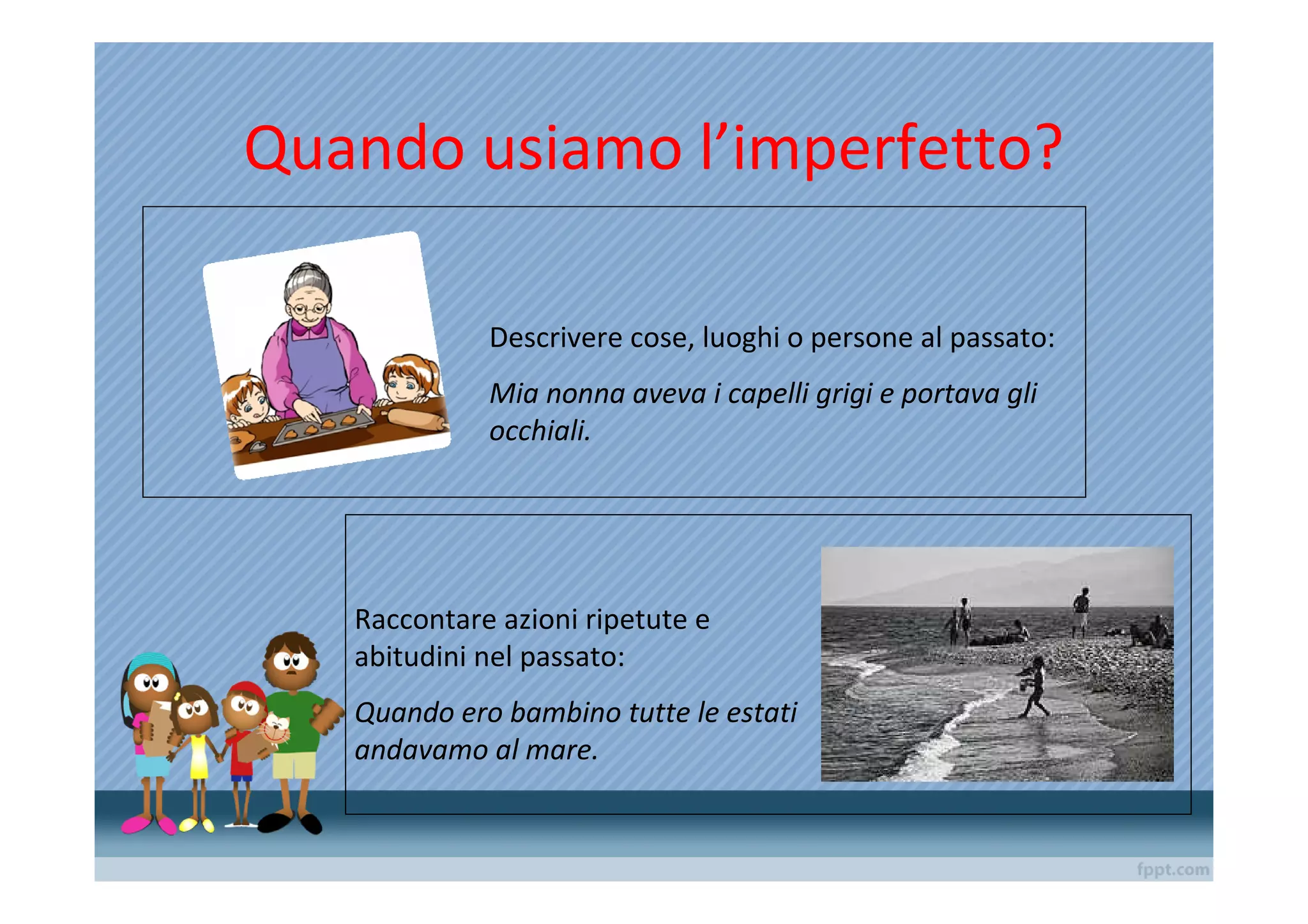 Quando usiamo l’imperfetto?

             Descrivere cose, luoghi o persone al passato:
             Mia nonna aveva i capelli grigi e portava gli
             occhiali.




   Raccontare azioni ripetute e
   abitudini nel passato:
   Quando ero bambino tutte le estati
   andavamo al mare.
 