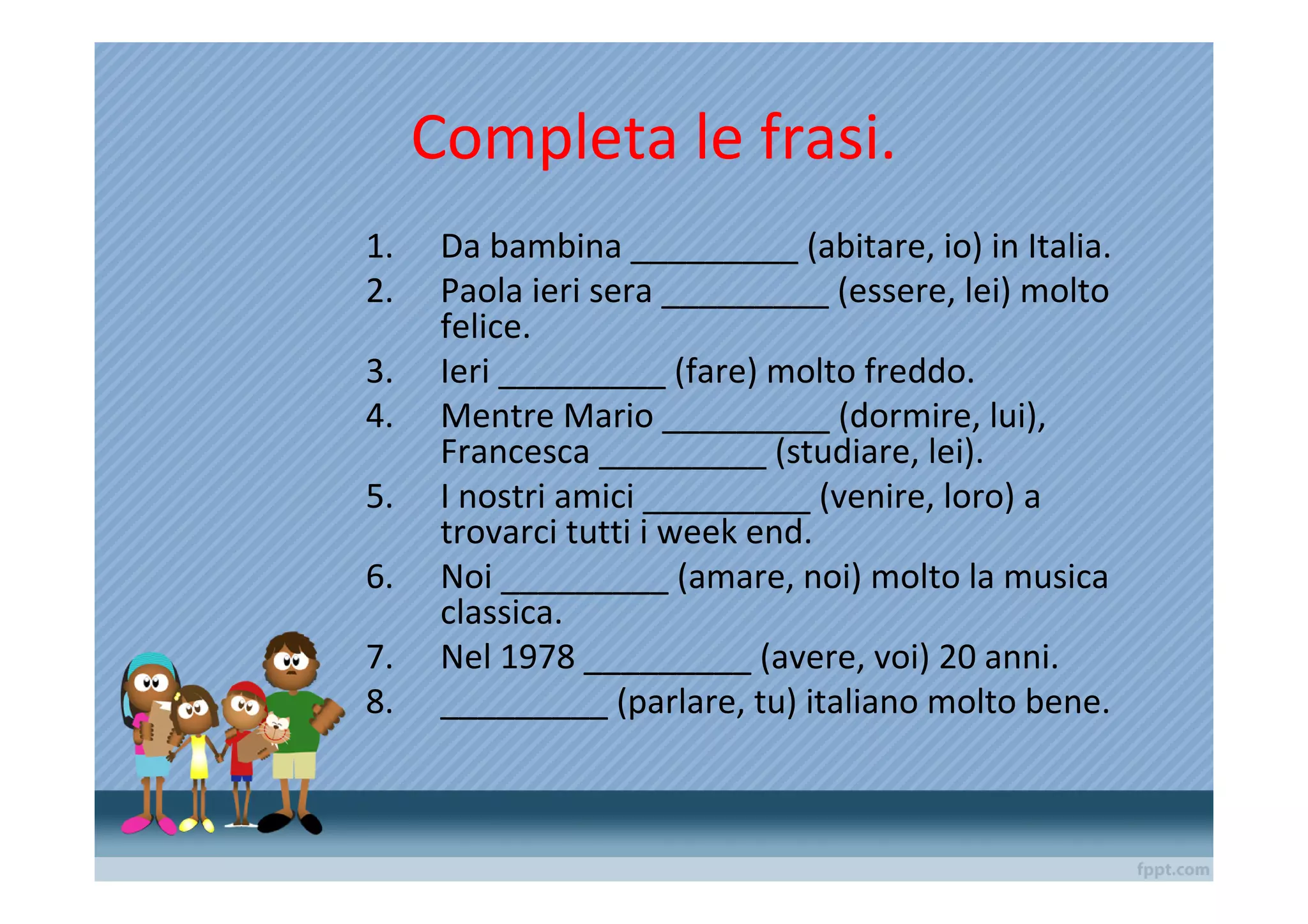 Completa le frasi.
1.    Da bambina _________ (abitare, io) in Italia.
2.    Paola ieri sera _________ (essere, lei) molto
      felice.
3.    Ieri _________ (fare) molto freddo.
4.    Mentre Mario _________ (dormire, lui),
      Francesca _________ (studiare, lei).
5.    I nostri amici _________ (venire, loro) a
      trovarci tutti i week end.
6.    Noi _________ (amare, noi) molto la musica
      classica.
7.    Nel 1978 _________ (avere, voi) 20 anni.
8.    _________ (parlare, tu) italiano molto bene.
 
