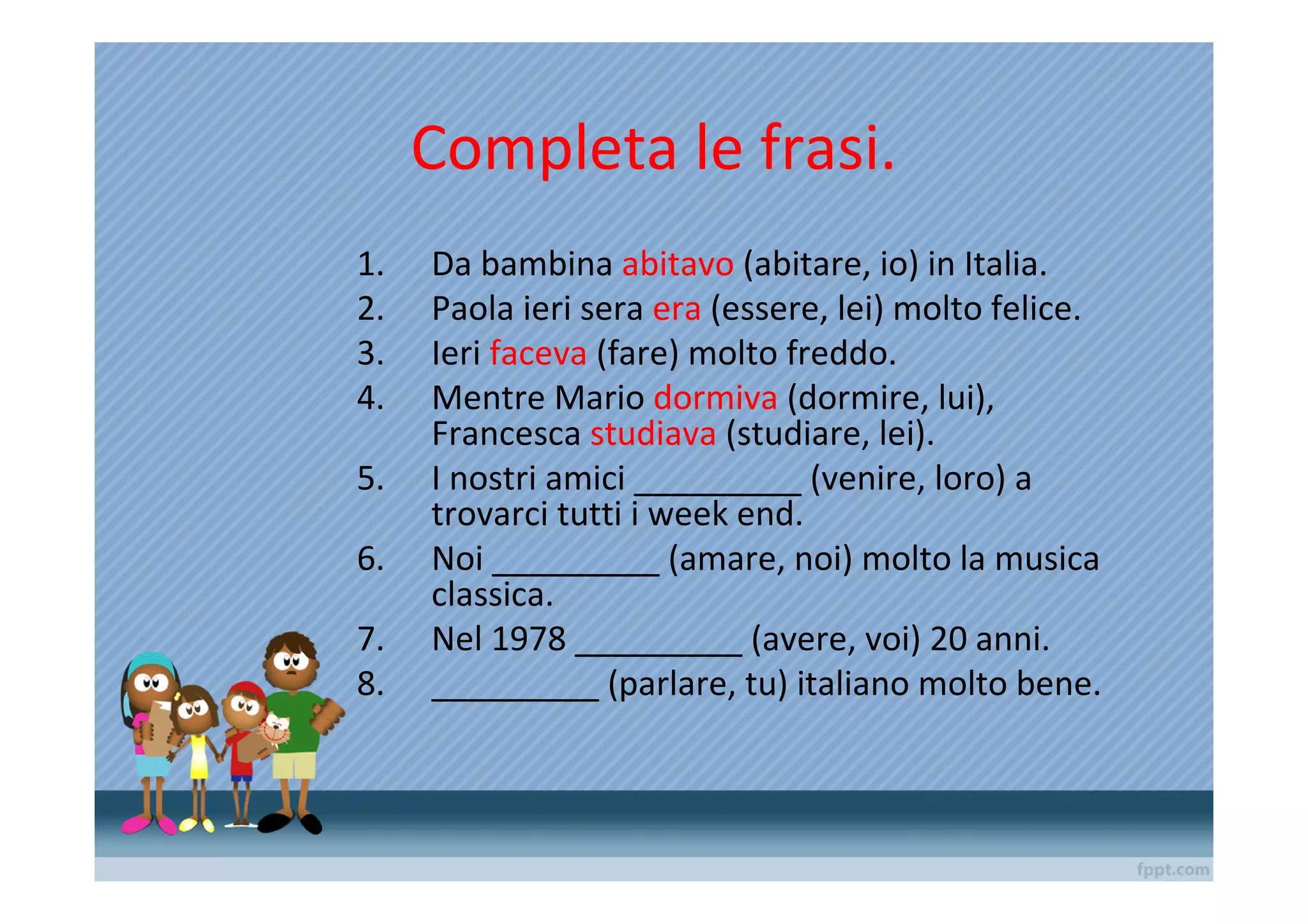 Completa le frasi.
1.   Da bambina abitavo (abitare, io) in Italia.
2.   Paola ieri sera era (essere, lei) molto felice.
3.   Ieri faceva (fare) molto freddo.
4.   Mentre Mario dormiva (dormire, lui),
     Francesca studiava (studiare, lei).
5.   I nostri amici _________ (venire, loro) a
     trovarci tutti i week end.
6.   Noi _________ (amare, noi) molto la musica
     classica.
7.   Nel 1978 _________ (avere, voi) 20 anni.
8.   _________ (parlare, tu) italiano molto bene.
 