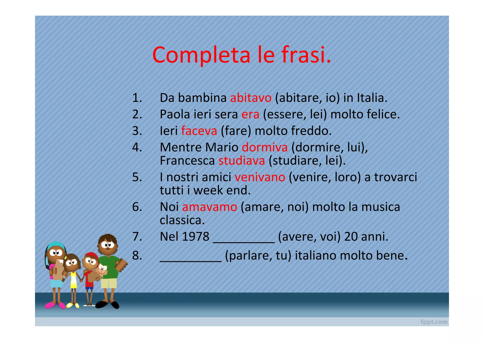 Completa le frasi.
1.   Da bambina abitavo (abitare, io) in Italia.
2.   Paola ieri sera era (essere, lei) molto felice.
3.   Ieri faceva (fare) molto freddo.
4.   Mentre Mario dormiva (dormire, lui),
     Francesca studiava (studiare, lei).
5.   I nostri amici venivano (venire, loro) a trovarci
     tutti i week end.
6.   Noi amavamo (amare, noi) molto la musica
     classica.
7.   Nel 1978 _________ (avere, voi) 20 anni.
8.   _________ (parlare, tu) italiano molto bene.
 