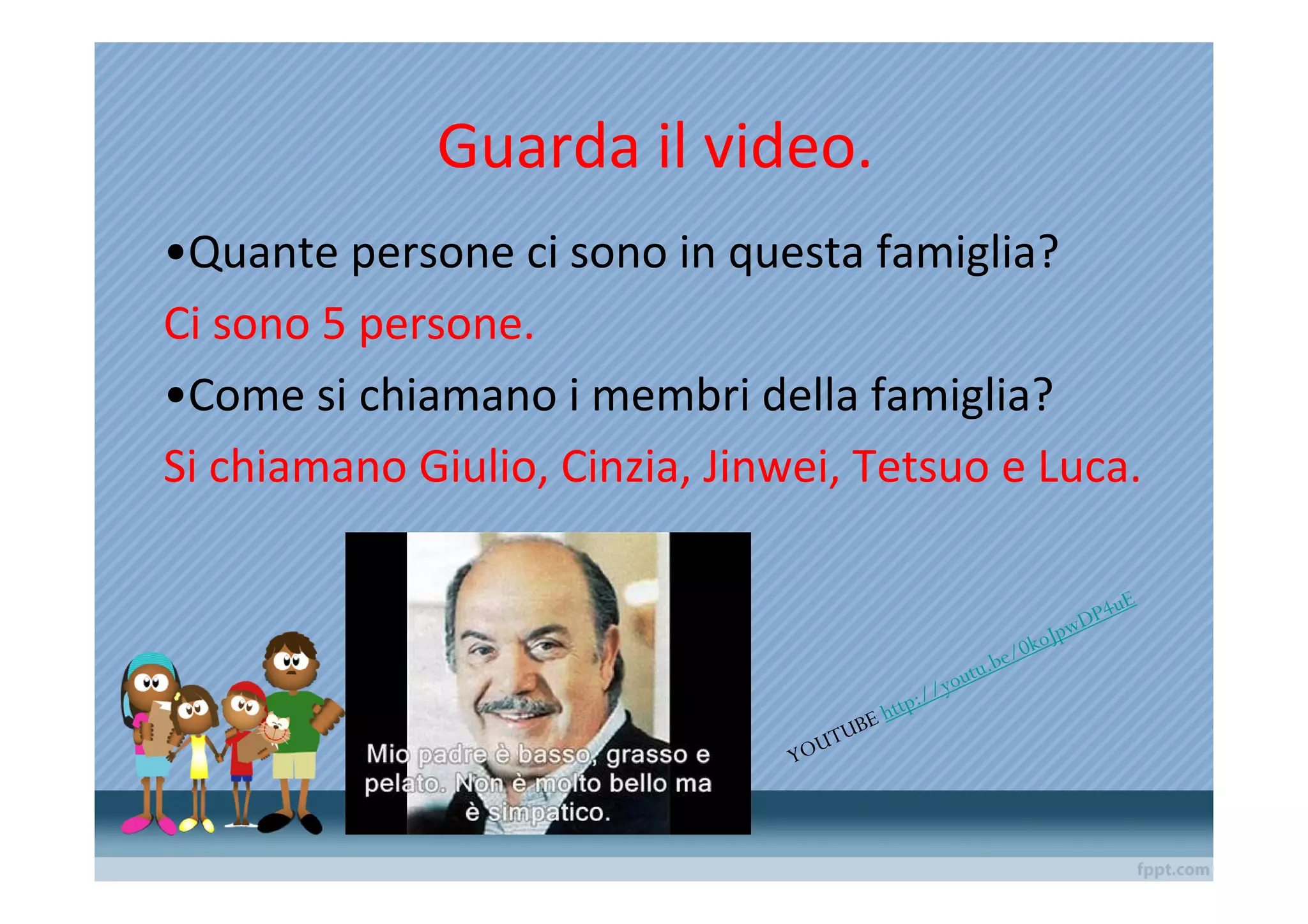 Guarda il video.
•Quante persone ci sono in questa famiglia?
Ci sono 5 persone.
•Come si chiamano i membri della famiglia?
Si chiamano Giulio, Cinzia, Jinwei, Tetsuo e Luca.

                                                                                     u   E
                                                                              pw DP4
                                                                          k oJ
                                                                   e/ 0
                                                             u.b
                                                         yout
                                             ttp   ://
                                     UB   Eh
                                   UT
                                YO
 