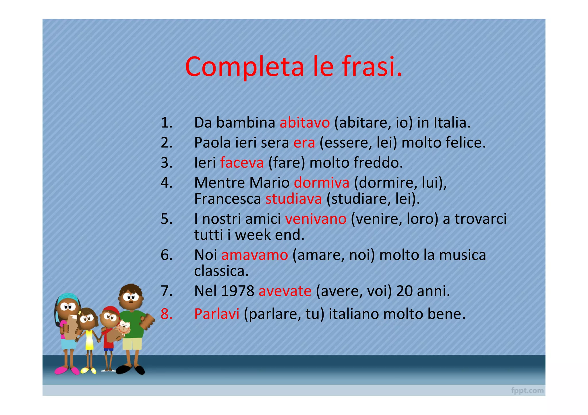 Completa le frasi.
1.   Da bambina abitavo (abitare, io) in Italia.
2.   Paola ieri sera era (essere, lei) molto felice.
3.   Ieri faceva (fare) molto freddo.
4.   Mentre Mario dormiva (dormire, lui),
     Francesca studiava (studiare, lei).
5.   I nostri amici venivano (venire, loro) a trovarci
     tutti i week end.
6.   Noi amavamo (amare, noi) molto la musica
     classica.
7.   Nel 1978 avevate (avere, voi) 20 anni.
8.   Parlavi (parlare, tu) italiano molto bene.
 