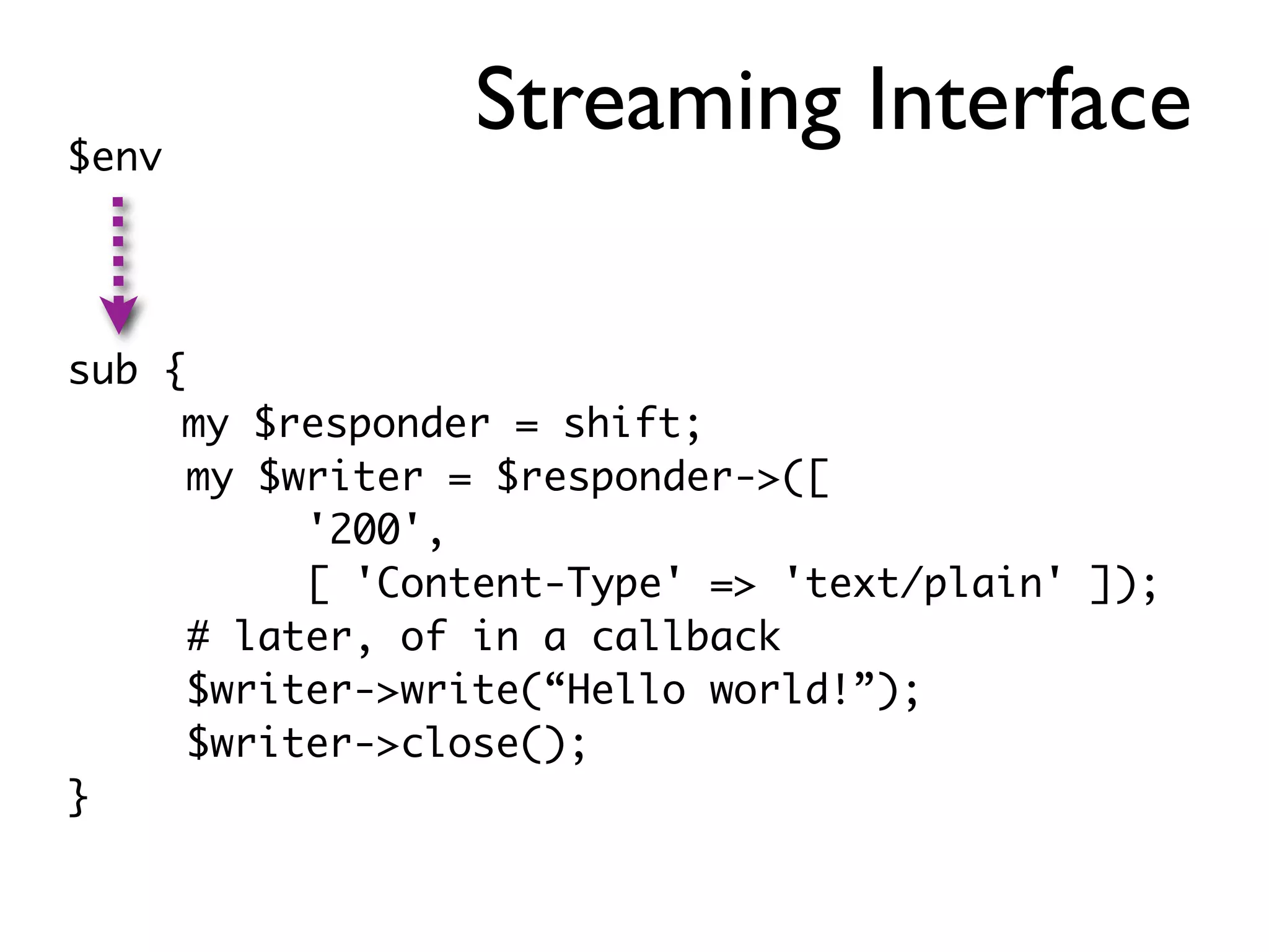 $env
                 Streaming Interface

sub {
     my $responder = shift;
      my $writer = $responder->([
           '200',
           [ 'Content-Type' => 'text/plain' ]);
      # later, of in a callback
      $writer->write(“Hello world!”);
      $writer->close();
}
 