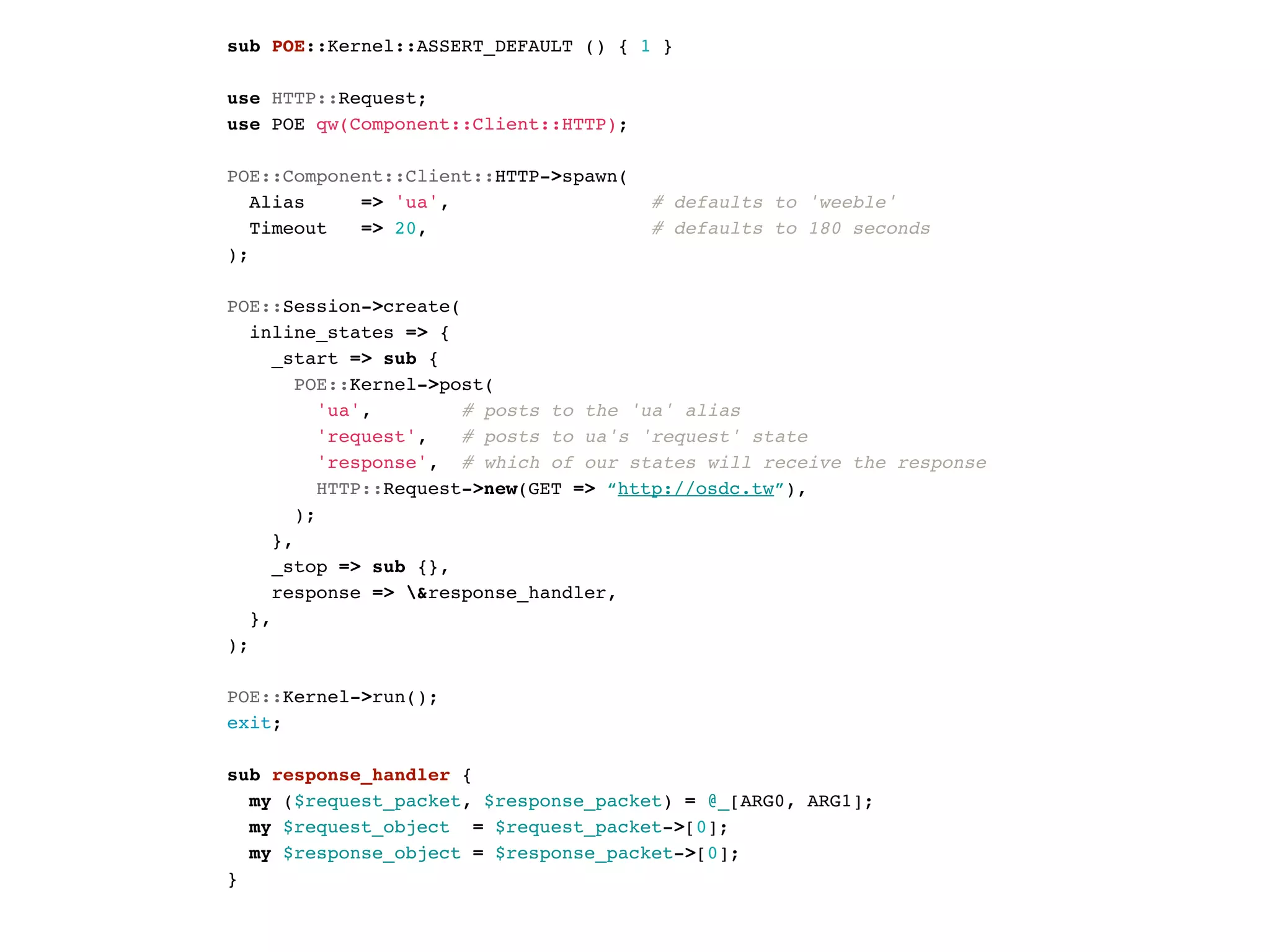 sub POE::Kernel::ASSERT_DEFAULT () { 1 }

use HTTP::Request;
use POE qw(Component::Client::HTTP);

POE::Component::Client::HTTP->spawn(
  Alias     => 'ua',                   # defaults to 'weeble'
  Timeout   => 20,                     # defaults to 180 seconds
);

POE::Session->create(
  inline_states => {
    _start => sub {
      POE::Kernel->post(
        'ua',         # posts to the 'ua' alias
        'request',    # posts to ua's 'request' state
        'response', # which of our states will receive the response
        HTTP::Request->new(GET => “http://osdc.tw”),
      );
    },
    _stop => sub {},
    response => &response_handler,
  },
);

POE::Kernel->run();
exit;

sub response_handler {
  my ($request_packet, $response_packet) = @_[ARG0, ARG1];
  my $request_object = $request_packet->[0];
  my $response_object = $response_packet->[0];
}
 