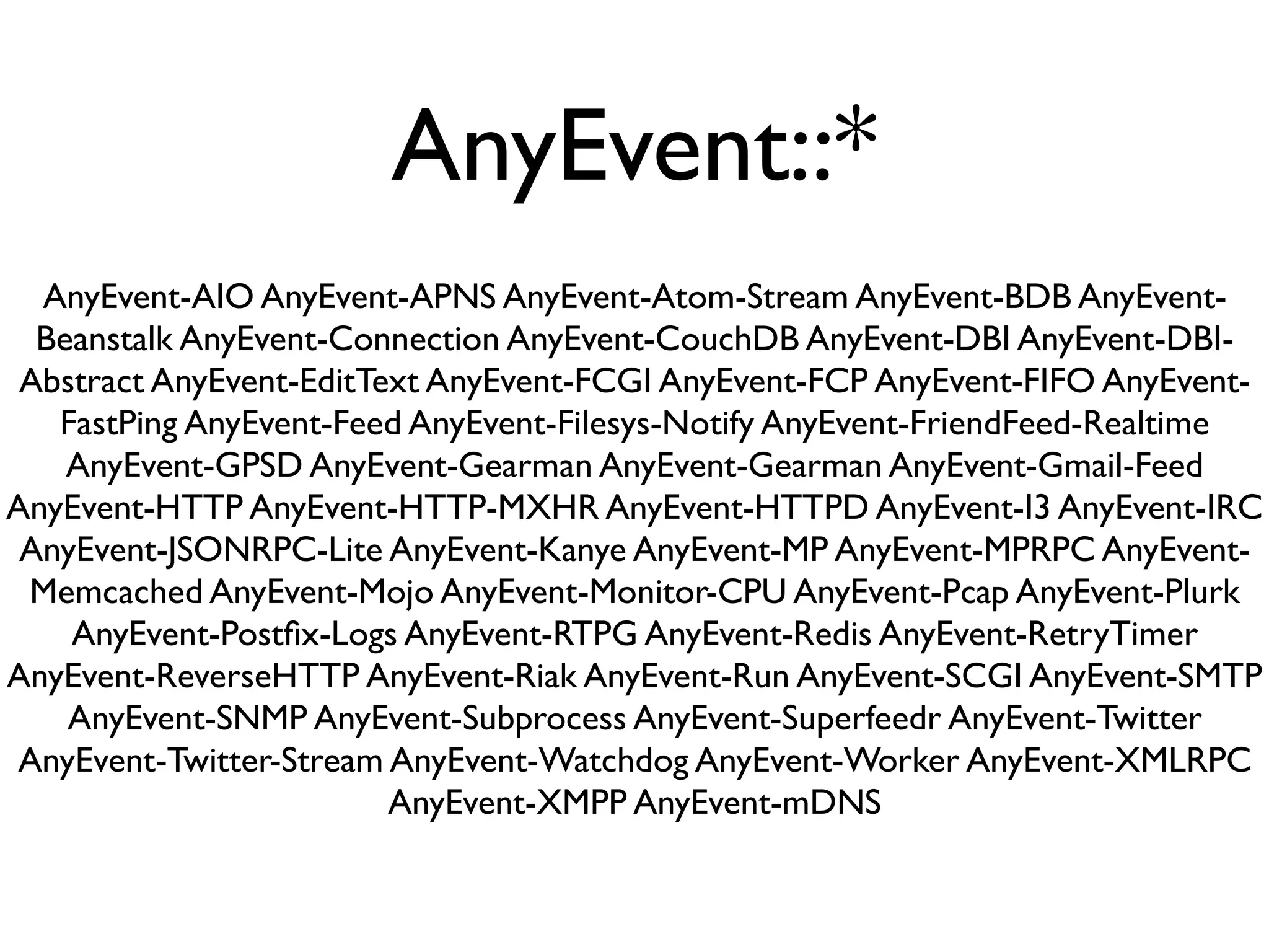 AnyEvent::*
  AnyEvent-AIO AnyEvent-APNS AnyEvent-Atom-Stream AnyEvent-BDB AnyEvent-
  Beanstalk AnyEvent-Connection AnyEvent-CouchDB AnyEvent-DBI AnyEvent-DBI-
 Abstract AnyEvent-EditText AnyEvent-FCGI AnyEvent-FCP AnyEvent-FIFO AnyEvent-
   FastPing AnyEvent-Feed AnyEvent-Filesys-Notify AnyEvent-FriendFeed-Realtime
    AnyEvent-GPSD AnyEvent-Gearman AnyEvent-Gearman AnyEvent-Gmail-Feed
AnyEvent-HTTP AnyEvent-HTTP-MXHR AnyEvent-HTTPD AnyEvent-I3 AnyEvent-IRC
 AnyEvent-JSONRPC-Lite AnyEvent-Kanye AnyEvent-MP AnyEvent-MPRPC AnyEvent-
 Memcached AnyEvent-Mojo AnyEvent-Monitor-CPU AnyEvent-Pcap AnyEvent-Plurk
    AnyEvent-Postﬁx-Logs AnyEvent-RTPG AnyEvent-Redis AnyEvent-RetryTimer
AnyEvent-ReverseHTTP AnyEvent-Riak AnyEvent-Run AnyEvent-SCGI AnyEvent-SMTP
    AnyEvent-SNMP AnyEvent-Subprocess AnyEvent-Superfeedr AnyEvent-Twitter
AnyEvent-Twitter-Stream AnyEvent-Watchdog AnyEvent-Worker AnyEvent-XMLRPC
                         AnyEvent-XMPP AnyEvent-mDNS
 