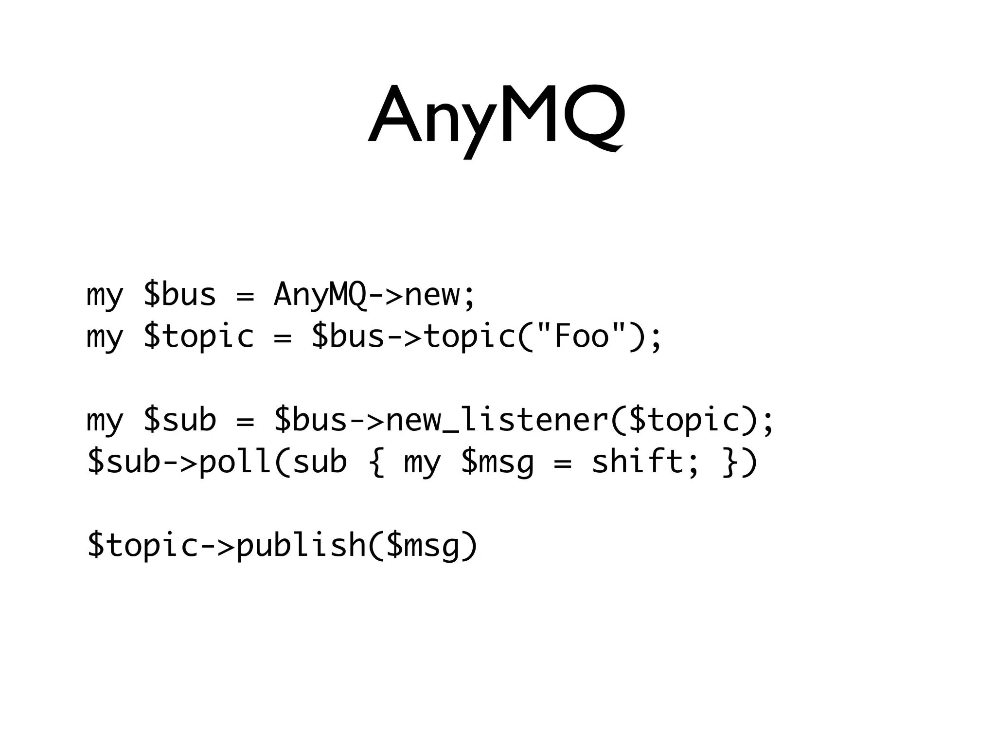 AnyMQ

my $bus = AnyMQ->new;
my $topic = $bus->topic("Foo");

my $sub = $bus->new_listener($topic);
$sub->poll(sub { my $msg = shift; })

$topic->publish($msg)
 