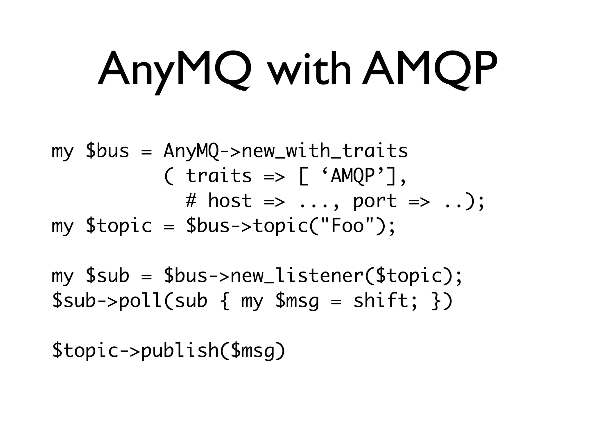 AnyMQ with AMQP
my $bus = AnyMQ->new_with_traits
          ( traits => [ ‘AMQP’],
            # host => ..., port => ..);
my $topic = $bus->topic("Foo");

my $sub = $bus->new_listener($topic);
$sub->poll(sub { my $msg = shift; })

$topic->publish($msg)
 