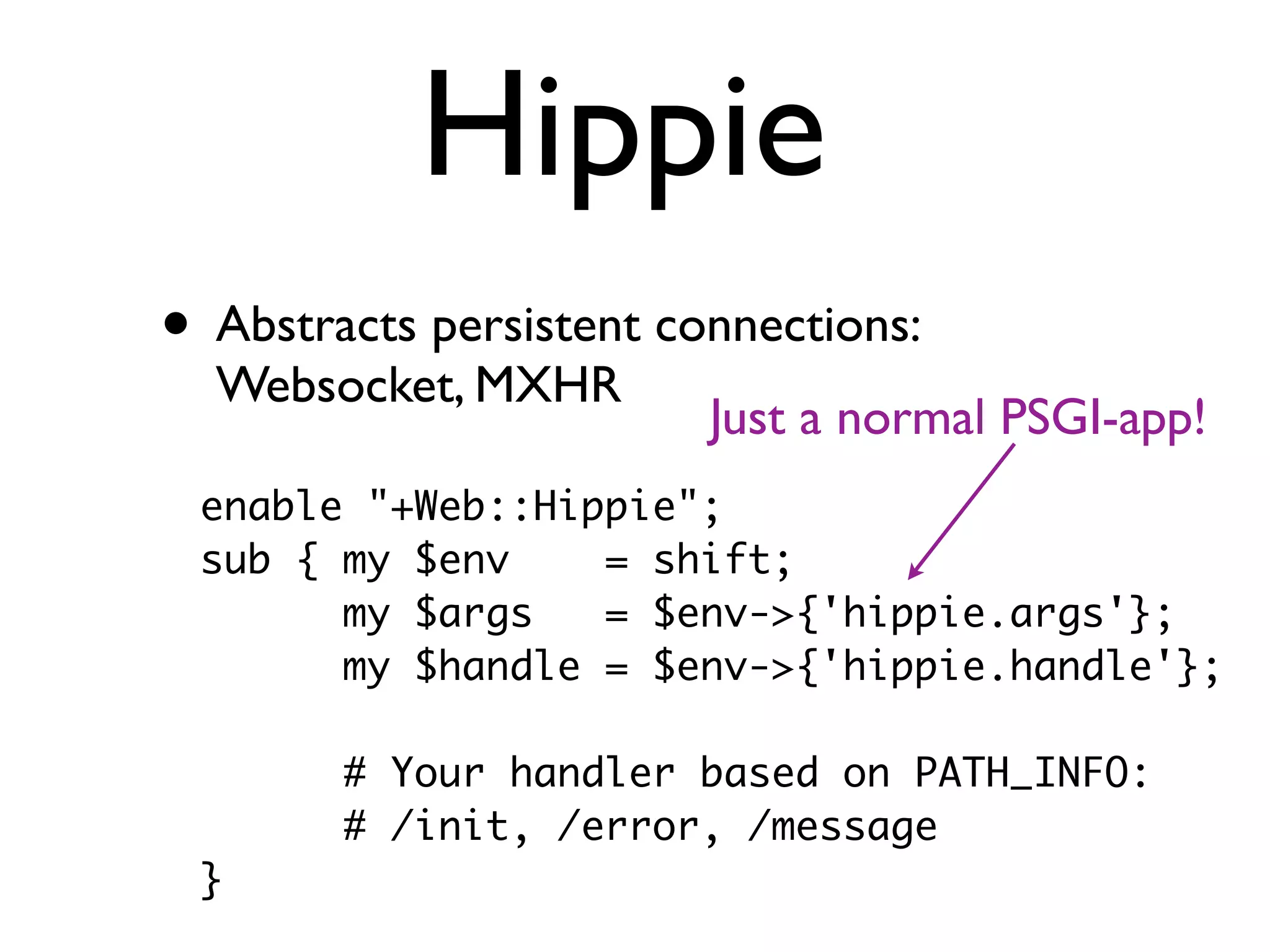 Hippie
• Abstracts persistent connections:
  Websocket, MXHR
                         Just a normal PSGI-app!
 enable "+Web::Hippie";
 sub { my $env    = shift;
       my $args   = $env->{'hippie.args'};
       my $handle = $env->{'hippie.handle'};

        # Your handler based on PATH_INFO:
        # /init, /error, /message
 }
 