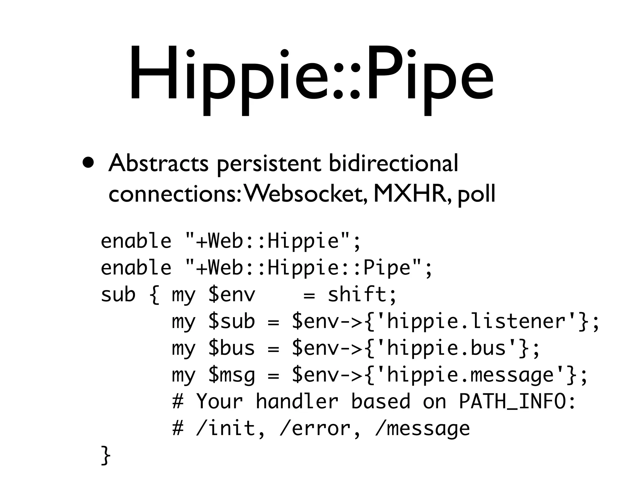 Hippie::Pipe
• Abstracts persistent bidirectional
  connections: Websocket, MXHR, poll
 enable "+Web::Hippie";
 enable "+Web::Hippie::Pipe";
 sub { my $env    = shift;
       my $sub = $env->{'hippie.listener'};
       my $bus = $env->{'hippie.bus'};
       my $msg = $env->{'hippie.message'};
       # Your handler based on PATH_INFO:
       # /init, /error, /message
 }
 