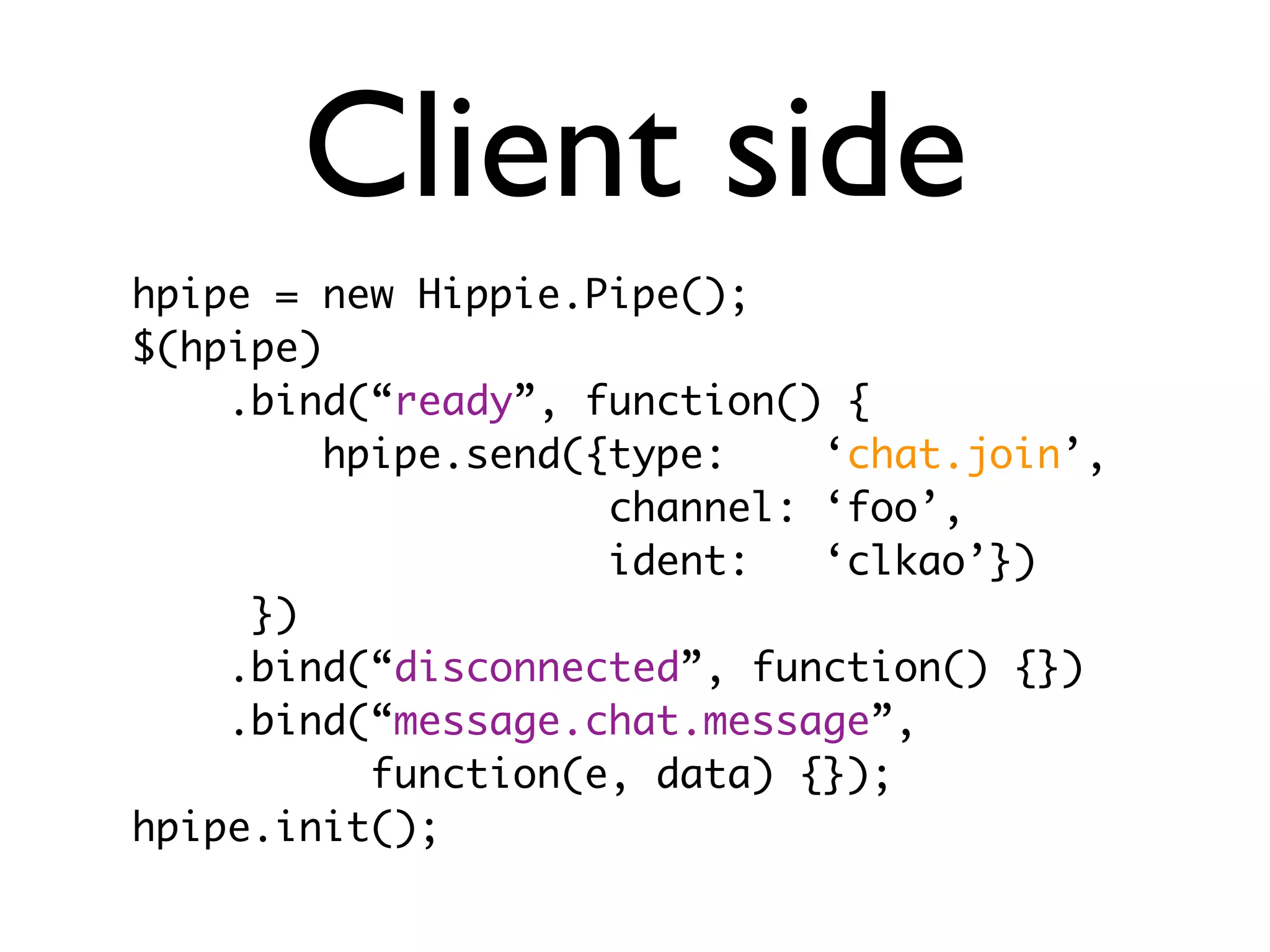 Client side
hpipe = new Hippie.Pipe();
$(hpipe)
    .bind(“ready”, function() {
         hpipe.send({type:    ‘chat.join’,
                     channel: ‘foo’,
                     ident:   ‘clkao’})
     })
    .bind(“disconnected”, function() {})
    .bind(“message.chat.message”,
           function(e, data) {});
hpipe.init();
 