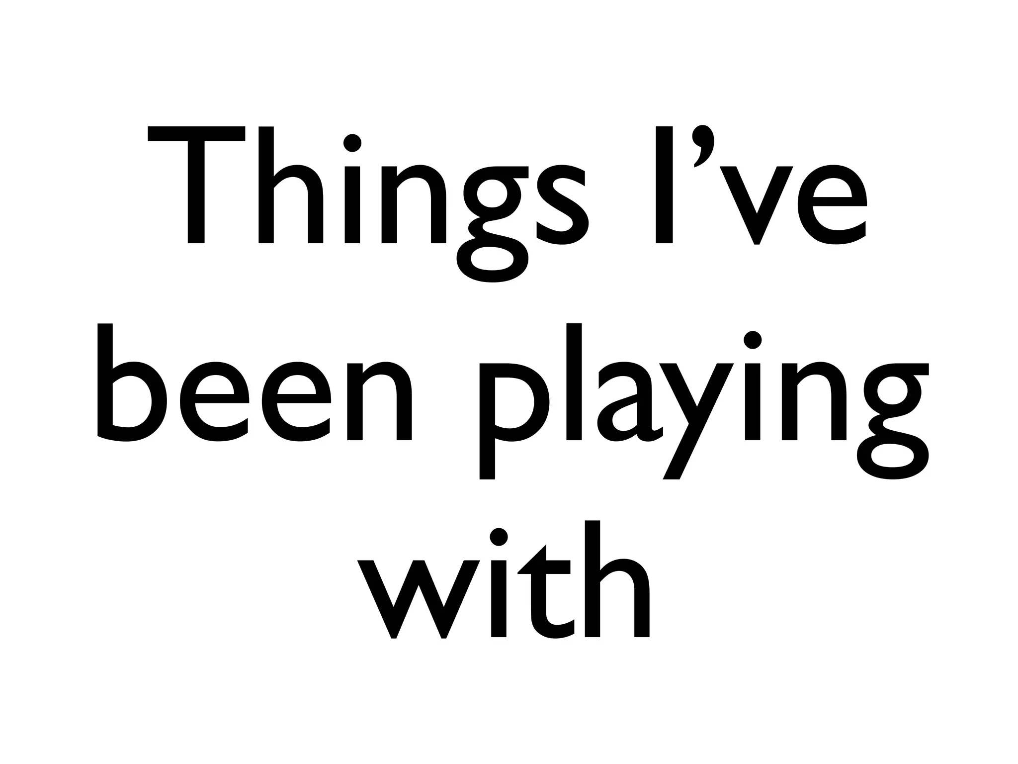 Things I’ve
been playing
    with
 
