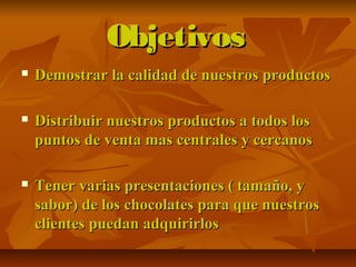 ObjetivosObjetivos
 Demostrar la calidad de nuestros productosDemostrar la calidad de nuestros productos
 Distribuir nuestros productos a todos losDistribuir nuestros productos a todos los
puntos de venta mas centrales y cercanospuntos de venta mas centrales y cercanos
 Tener varias presentaciones ( tamaño, yTener varias presentaciones ( tamaño, y
sabor) de los chocolates para que nuestrossabor) de los chocolates para que nuestros
clientes puedan adquirirlosclientes puedan adquirirlos
 