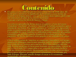 ContenidoContenido El cacao ya era cultivado por los mayas hace más de 2500 años. DeEl cacao ya era cultivado por los mayas hace más de 2500 años. De
hecho para encontrar el significado de la palabra cacao hemos dehecho para encontrar el significado de la palabra cacao hemos de
recurrir a la lengua maya: - cac que en lengua maya quiere decir rojorecurrir a la lengua maya: - cac que en lengua maya quiere decir rojo
(en referencia al color de la cáscara del fruto)(en referencia al color de la cáscara del fruto)
- cau que expresa las ideas de fuerza y fuego.- cau que expresa las ideas de fuerza y fuego.
Los aztecas aprendieron de los mayas el cultivo y el uso del cacao.Los aztecas aprendieron de los mayas el cultivo y el uso del cacao.
Llamaban “cacahuat” al cacao y “xocolatl” la bebida aromática que seLlamaban “cacahuat” al cacao y “xocolatl” la bebida aromática que se
obtenía de sus frutos. Por aquel entonces el “xocolatl” era apreciadoobtenía de sus frutos. Por aquel entonces el “xocolatl” era apreciado
como reconstituyente que daba fuerza y despertaba el apetito sexual.como reconstituyente que daba fuerza y despertaba el apetito sexual.
Las semillas de cacao también se utilizaban como monedas de cambio,Las semillas de cacao también se utilizaban como monedas de cambio,
costumbre que perduró mucho después de la colonización de loscostumbre que perduró mucho después de la colonización de los
españoles. De hecho Hernán Cortés pagaba a sus soldados con cacao.españoles. De hecho Hernán Cortés pagaba a sus soldados con cacao.
Con la colonización de América, se empiezan a introducir en EuropaCon la colonización de América, se empiezan a introducir en Europa
numerosos alimentos americanos (patatas, judías, tomates,) que luegonumerosos alimentos americanos (patatas, judías, tomates,) que luego
han resultado ser básicos para nuestra dieta. Sin embargo durantehan resultado ser básicos para nuestra dieta. Sin embargo durante
toda la edad moderna el cacao pasó bastante desapercibido, a pesar detoda la edad moderna el cacao pasó bastante desapercibido, a pesar de
que ya en el siglo XVI empezabas a ser conocida la bebida hecha aque ya en el siglo XVI empezabas a ser conocida la bebida hecha a
base de cacao (el chocolate). Restringida sólo a la élite aristrocrática,base de cacao (el chocolate). Restringida sólo a la élite aristrocrática,
poco a poco adquiere prestigio como estimulante y se extiende porpoco a poco adquiere prestigio como estimulante y se extiende por
toda Europa. Durante mucho tiempo el cacao se le reconocentoda Europa. Durante mucho tiempo el cacao se le reconocen
 