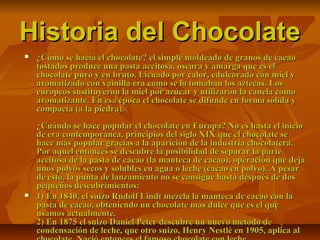 Historia del ChocolateHistoria del Chocolate
 ¿Cómo se hacía el chocolate? el simple moldeado de granos de cacao¿Cómo se hacía el chocolate? el simple moldeado de granos de cacao
tostados produce una pasta aceitosa, oscura y amarga que es eltostados produce una pasta aceitosa, oscura y amarga que es el
chocolate puro y en bruto. Licuado por calor, edulcorado con miel ychocolate puro y en bruto. Licuado por calor, edulcorado con miel y
aromatizado con vainilla era como se lo tomaban los aztecas. Losaromatizado con vainilla era como se lo tomaban los aztecas. Los
europeos sustituyeron la miel por azúcar y utilizaron la canela comoeuropeos sustituyeron la miel por azúcar y utilizaron la canela como
aromatizante. En esa época el chocolate se difunde en forma sólida yaromatizante. En esa época el chocolate se difunde en forma sólida y
compacta (a la piedra).compacta (a la piedra).
¿Cuándo se hace popular el chocolate en Europa? No es hasta el inicio¿Cuándo se hace popular el chocolate en Europa? No es hasta el inicio
de era contemporánea, principios del siglo XIX que el chocolate sede era contemporánea, principios del siglo XIX que el chocolate se
hace más popular gracias a la aparición de la industria chocolatera.hace más popular gracias a la aparición de la industria chocolatera.
Por aquel entonces se descubre la posibilidad de separar la partePor aquel entonces se descubre la posibilidad de separar la parte
aceitosa de la pasta de cacao (la manteca de cacao), operación que dejaaceitosa de la pasta de cacao (la manteca de cacao), operación que deja
unos polvos secos y solubles en agua o leche (cacao en polvo). A pesarunos polvos secos y solubles en agua o leche (cacao en polvo). A pesar
de esto, la punta de lanzamiento no se consigue hasta después de dosde esto, la punta de lanzamiento no se consigue hasta después de dos
pequeños descubrimientos:pequeños descubrimientos:
 1) En 1840, el suizo Rudolf Lindt mezcla la manteca de cacao con la1) En 1840, el suizo Rudolf Lindt mezcla la manteca de cacao con la
pasta de cacao, obteniendo un chocolate más dulce que es el quepasta de cacao, obteniendo un chocolate más dulce que es el que
usamos actualmente.usamos actualmente.
2) En 1875 el suizo Daniel Peter descubre un nuevo método de2) En 1875 el suizo Daniel Peter descubre un nuevo método de
condensación de leche, que otro suizo, Henry Nestlé en 1905, aplica alcondensación de leche, que otro suizo, Henry Nestlé en 1905, aplica al
 