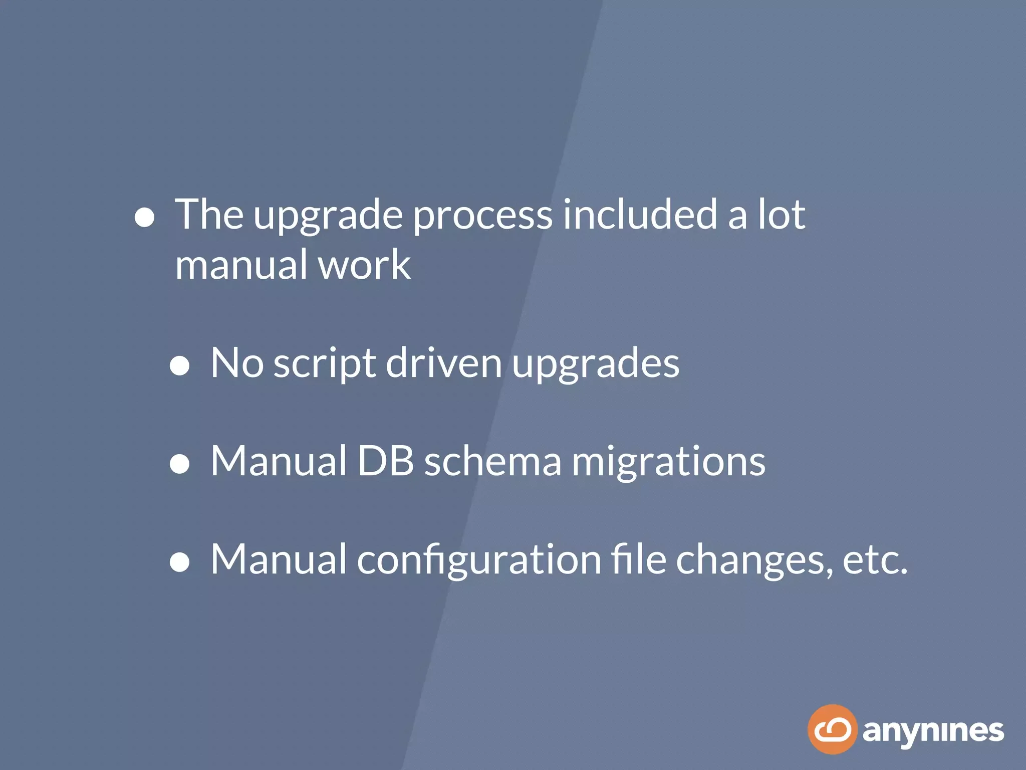 • The upgrade process included a lot
manual work
• No script driven upgrades
• Manual DB schema migrations
• Manual conﬁguration ﬁle changes, etc.
 
