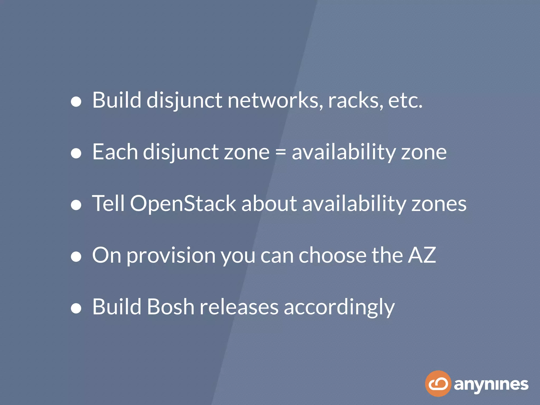 • Build disjunct networks, racks, etc.
• Each disjunct zone = availability zone
• Tell OpenStack about availability zones
• On provision you can choose the AZ
• Build Bosh releases accordingly
 