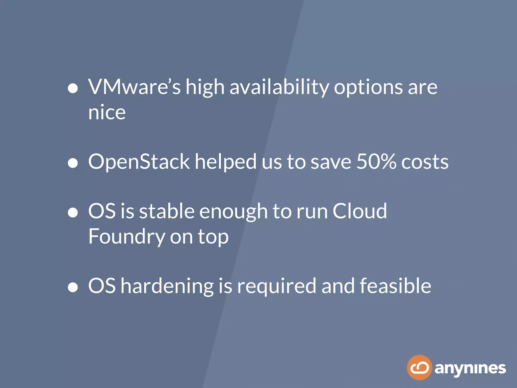 • VMware’s high availability options are
nice
• OpenStack helped us to save 50% costs
• OS is stable enough to run Cloud
Foundry on top
• OS hardening is required and feasible
 