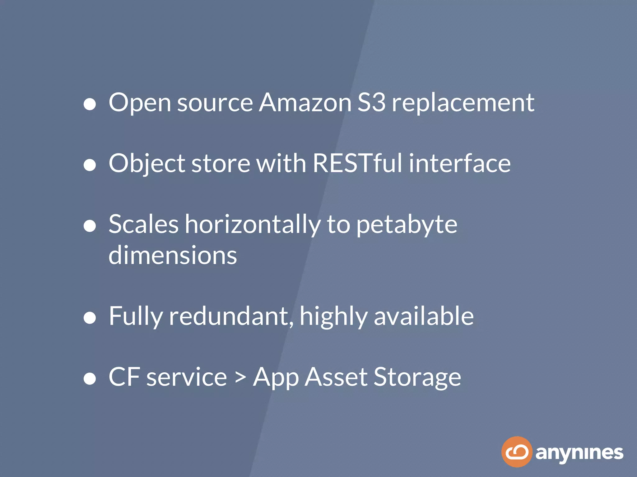 • Open source Amazon S3 replacement
• Object store with RESTful interface
• Scales horizontally to petabyte
dimensions
• Fully redundant, highly available
• CF service > App Asset Storage
 