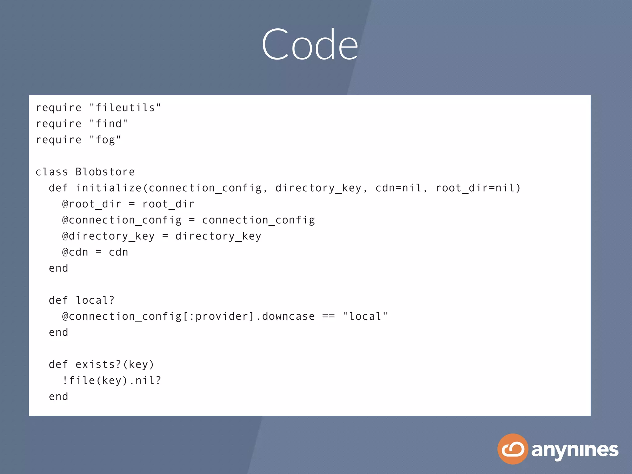 Code
require "fileutils"
require "find"
require "fog"
!
class Blobstore
  def initialize(connection_config, directory_key, cdn=nil, root_dir=nil)
    @root_dir = root_dir
    @connection_config = connection_config
    @directory_key = directory_key
    @cdn = cdn
  end
!
  def local?
    @connection_config[:provider].downcase == "local"
  end
!
  def exists?(key)
    !file(key).nil?
  end
 