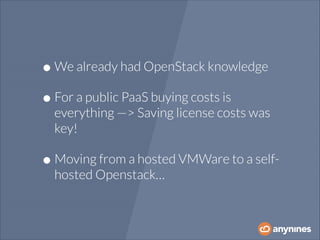• We already had OpenStack knowledge
• For a public PaaS buying costs is

everything —> Saving license costs was
key!

• Moving from a hosted VMWare to a selfhosted Openstack…

 