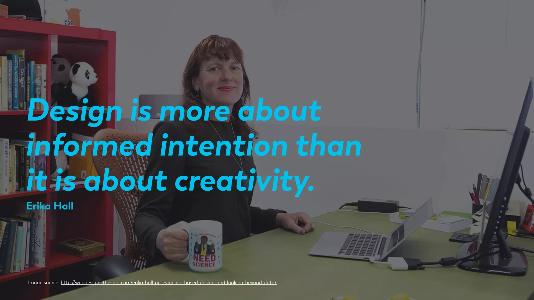 Design is more about
informed intention than
it is about creativity.
Image source: http://webdesign.jitheshpr.com/erika-hall-on-evidence-based-design-and-looking-beyond-data/
Erika Hall
 