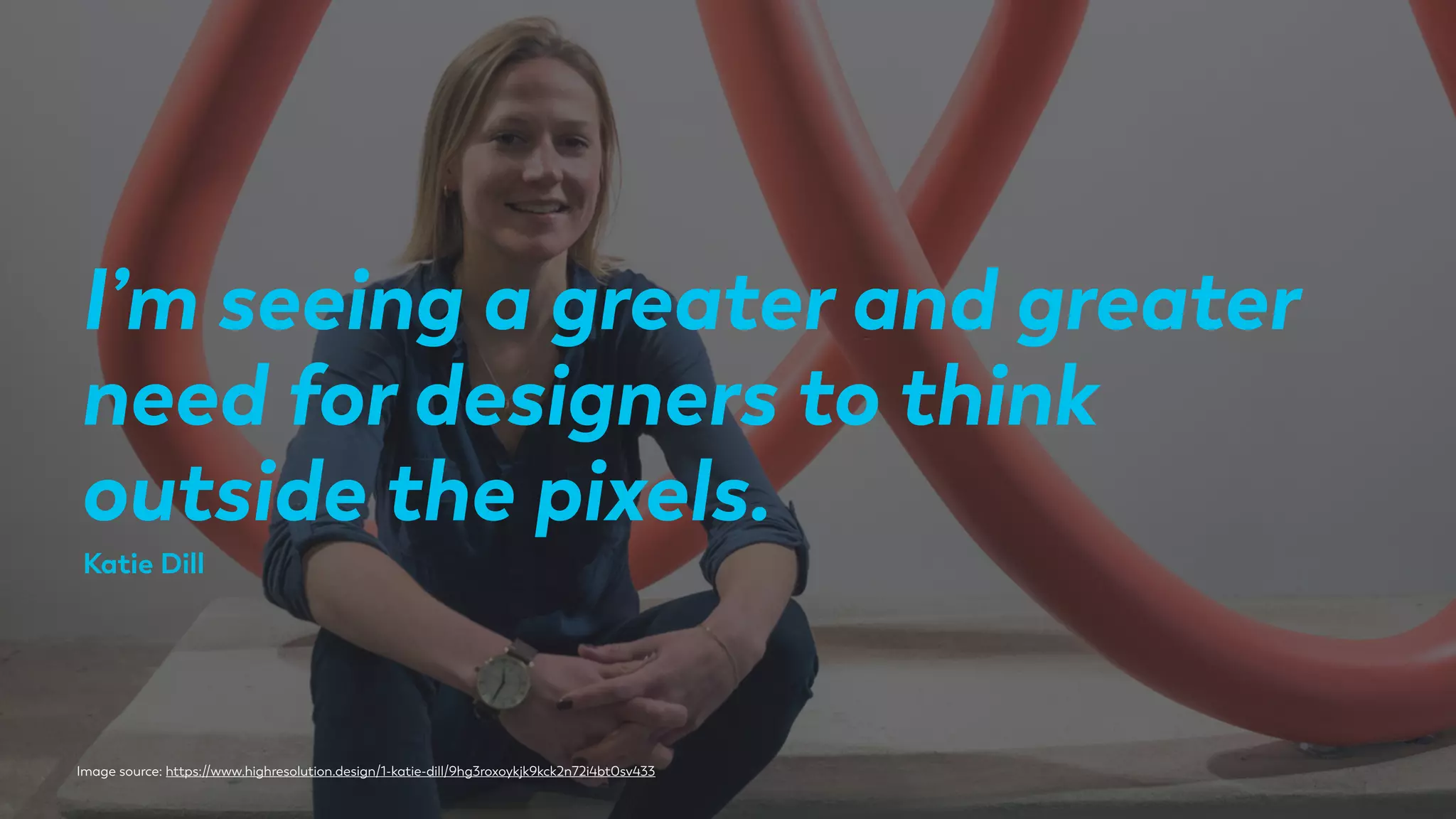 Image source: https://www.highresolution.design/1-katie-dill/9hg3roxoykjk9kck2n72i4bt0sv433
I’m seeing a greater and greater
need for designers to think
outside the pixels.
Katie Dill
 