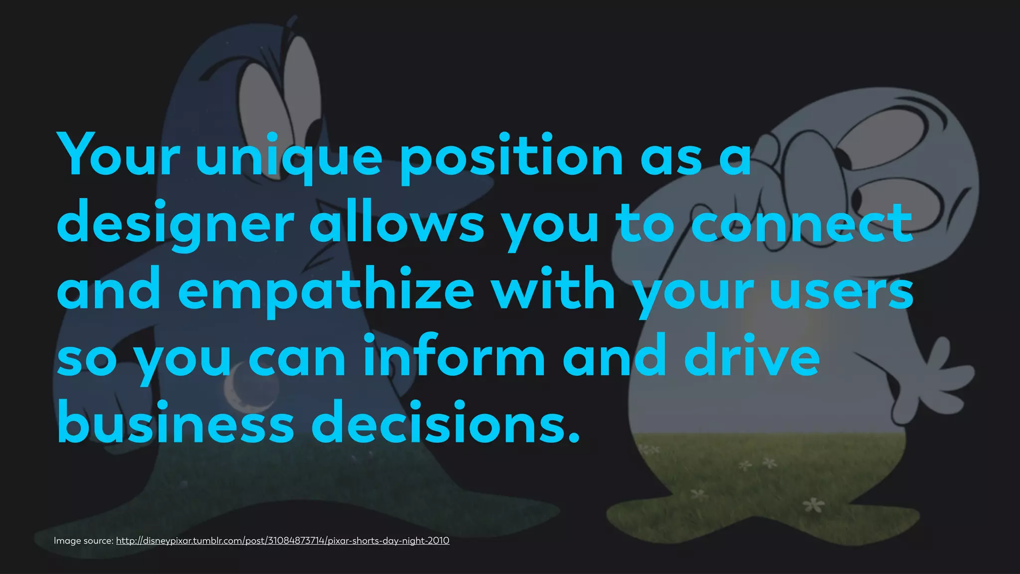 Your unique position as a
designer allows you to connect
and empathize with your users
so you can inform and drive
business decisions.
Image source: http://disneypixar.tumblr.com/post/31084873714/pixar-shorts-day-night-2010
 