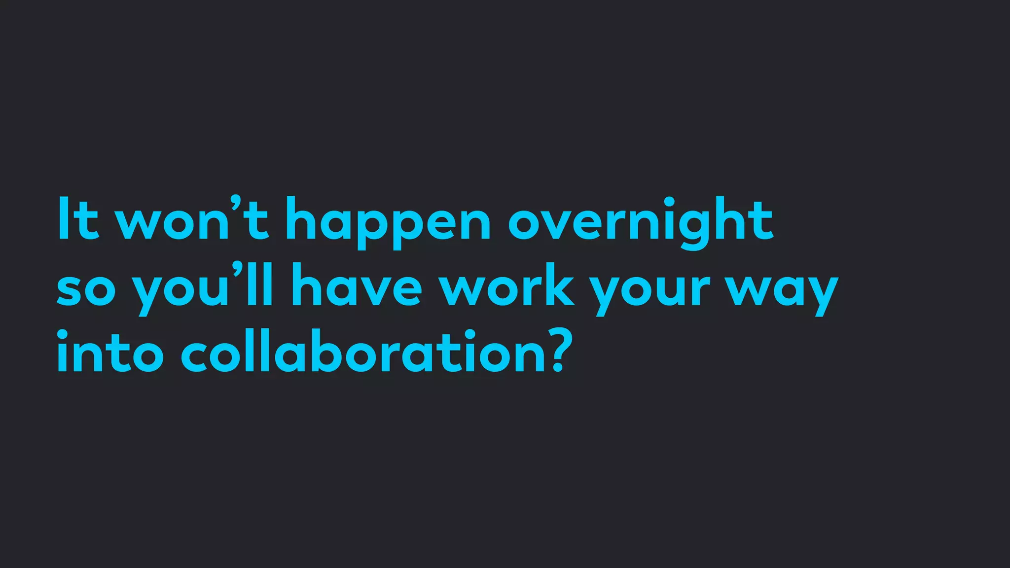 It won’t happen overnight
so you’ll have work your way
into collaboration?
 