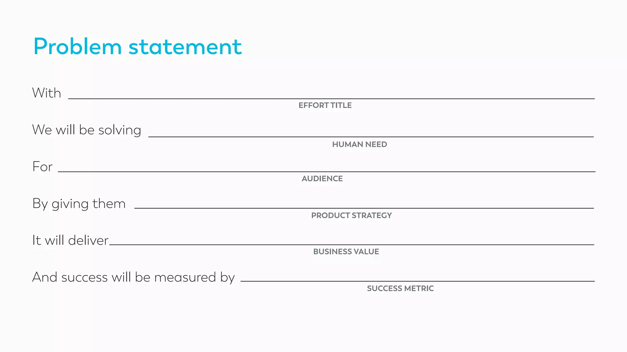 Problem statement
With
We will be solving
For
By giving them
It will deliver
And success will be measured by
EFFORT TITLE
HUMAN NEED
AUDIENCE
PRODUCT STRATEGY
BUSINESS VALUE
SUCCESS METRIC
 