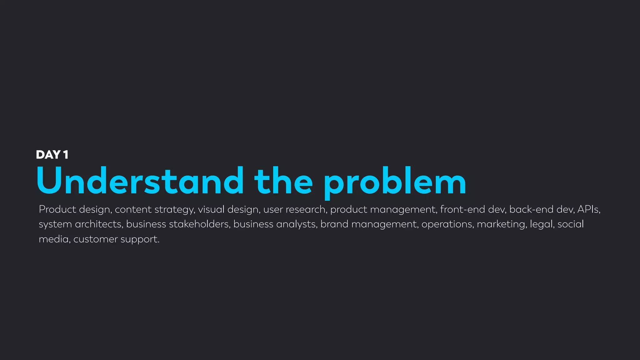 Understand the problem
DAY 1
Product design, content strategy, visual design, user research, product management, front-end dev, back-end dev, APIs,
system architects, business stakeholders, business analysts, brand management, operations, marketing, legal, social
media, customer support.
 