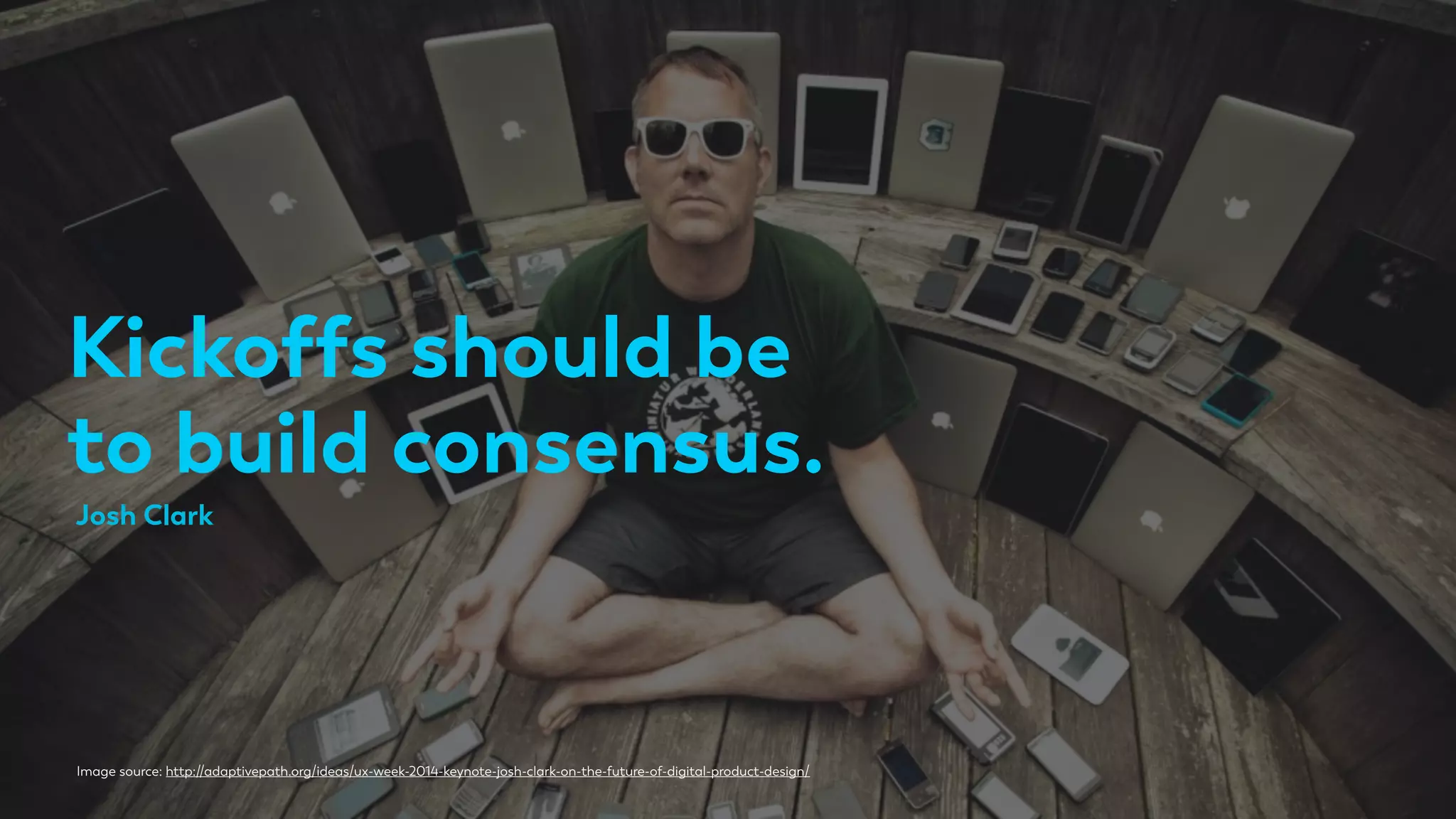 Kickoffs should be
to build consensus.
Image source: http://adaptivepath.org/ideas/ux-week-2014-keynote-josh-clark-on-the-future-of-digital-product-design/
Josh Clark
 