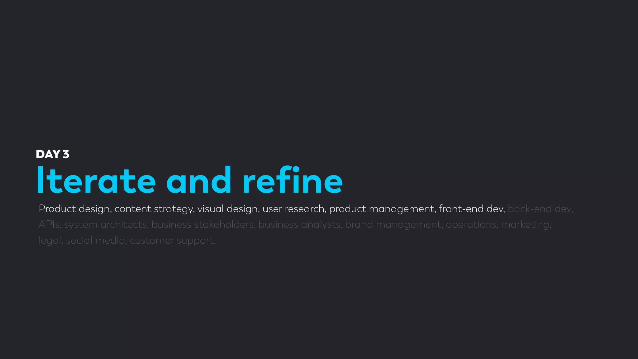 Iterate and reﬁne
DAY 3
Product design, content strategy, visual design, user research, product management, front-end dev, back-end dev,
APIs, system architects, business stakeholders, business analysts, brand management, operations, marketing,
legal, social media, customer support.
 