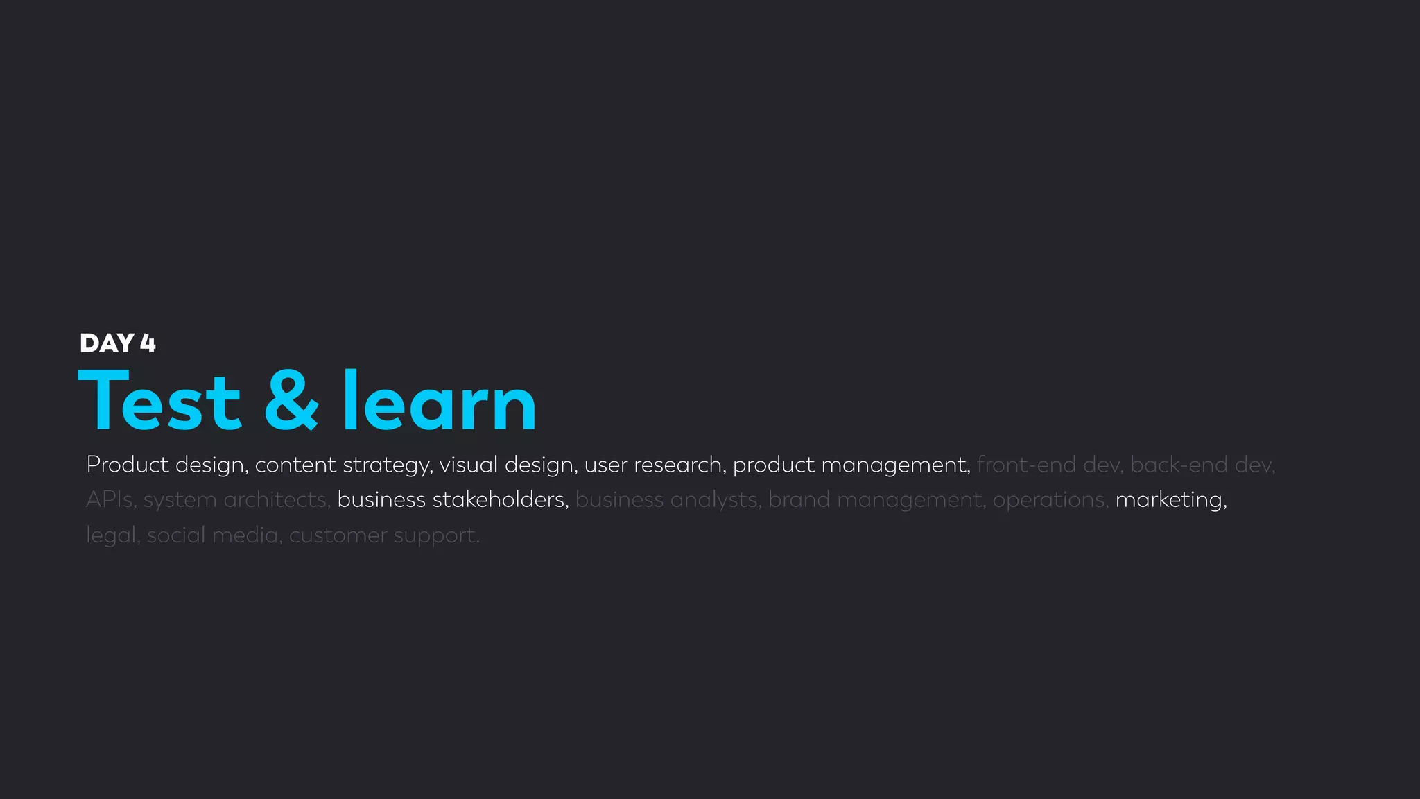 Test & learn
DAY 4
Product design, content strategy, visual design, user research, product management, front-end dev, back-end dev,
APIs, system architects, business stakeholders, business analysts, brand management, operations, marketing,
legal, social media, customer support.
 