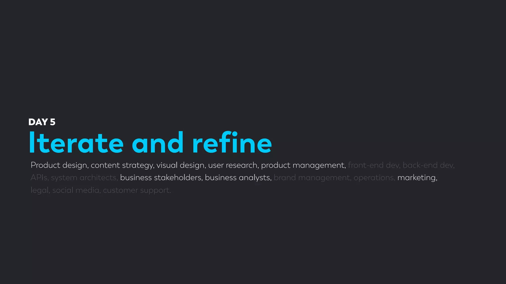 Iterate and reﬁne
DAY 5
Product design, content strategy, visual design, user research, product management, front-end dev, back-end dev,
APIs, system architects, business stakeholders, business analysts, brand management, operations, marketing,
legal, social media, customer support.
 