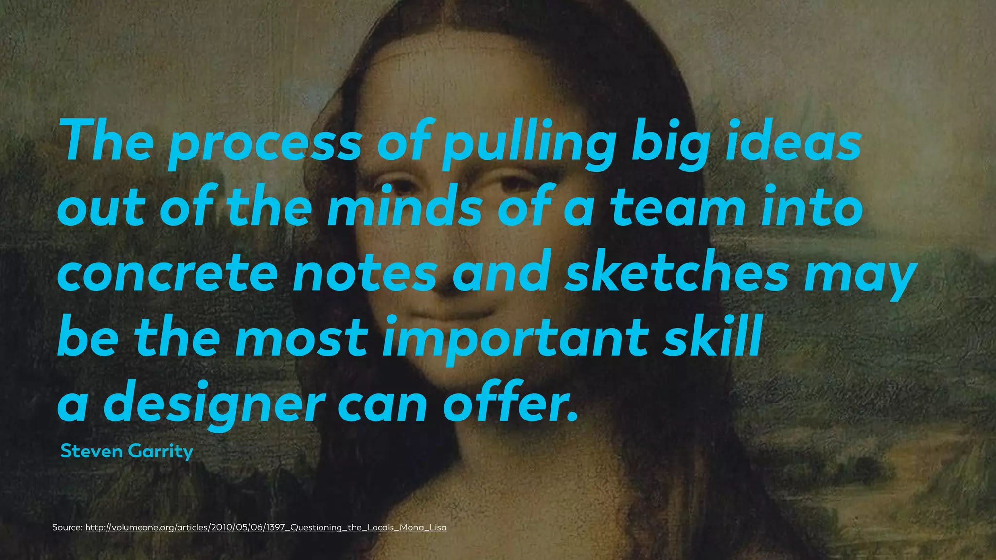 The process of pulling big ideas
out of the minds of a team into
concrete notes and sketches may
be the most important skill
a designer can offer.
Source: http://volumeone.org/articles/2010/05/06/1397_Questioning_the_Locals_Mona_Lisa
Steven Garrity
 