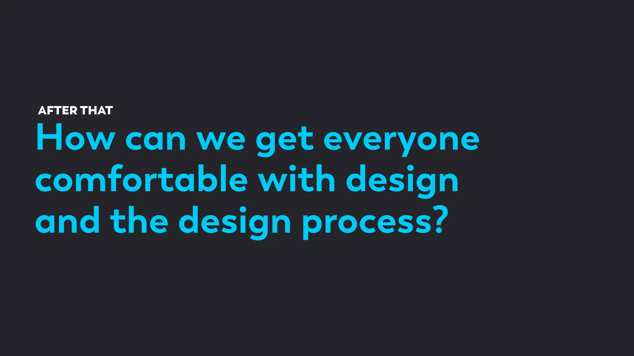 How can we get everyone
comfortable with design
and the design process?
AFTER THAT
 