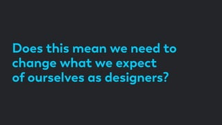 Does this mean we need to
change what we expect
of ourselves as designers?
 