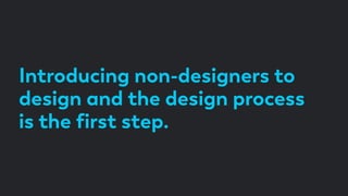 Introducing non-designers to
design and the design process
is the ﬁrst step.
 
