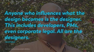 Anyone who inﬂuences what the
design becomes is the designer.
This includes developers, PMs,
even corporate legal. All are the
designers.
Image source: https://www.youtube.com/watch?v=lKSVES1jn_k
Jared Spool
 