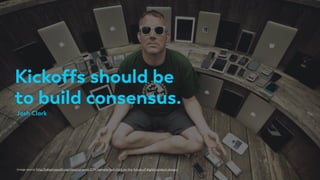 Kickoffs should be
to build consensus.
Image source: http://adaptivepath.org/ideas/ux-week-2014-keynote-josh-clark-on-the-future-of-digital-product-design/
Josh Clark
 